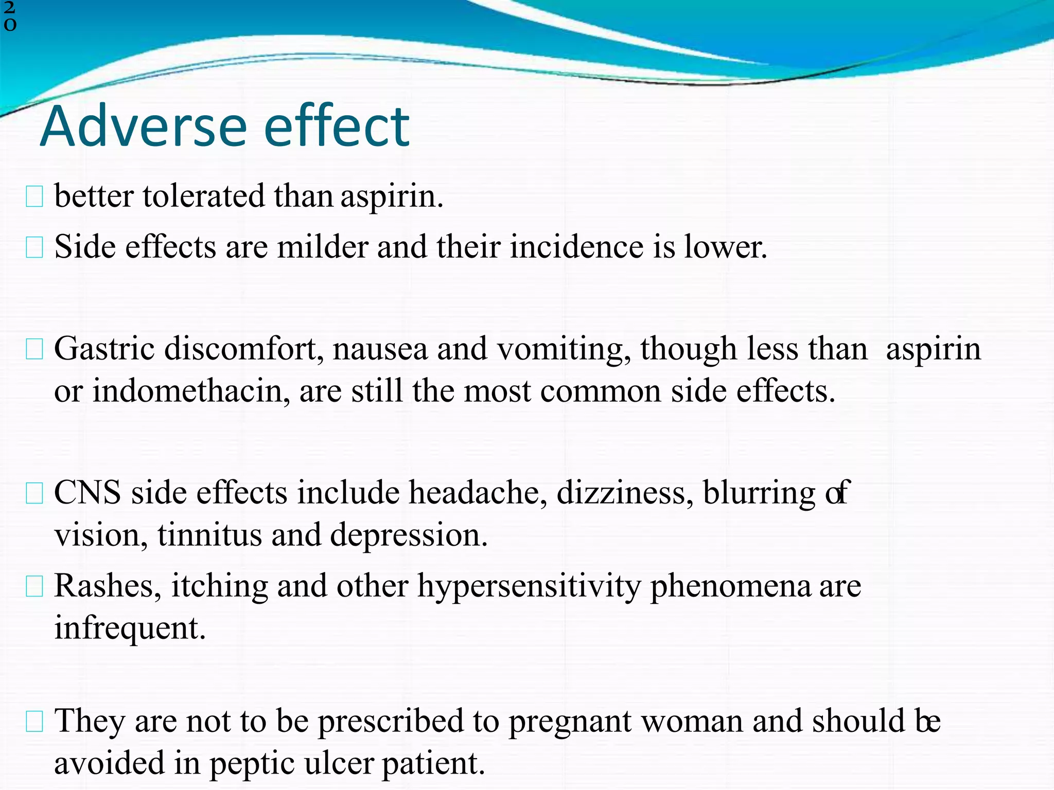 Adverse effect
2
0
better tolerated than aspirin.
Side effects are milder and their incidence is lower.
Gastric discomfort, nausea and vomiting, though less than aspirin
or indomethacin, are still the most common side effects.
CNS side effects include headache, dizziness, blurring of
vision, tinnitus and depression.
Rashes, itching and other hypersensitivity phenomena are
infrequent.
They are not to be prescribed to pregnant woman and should be
avoided in peptic ulcer patient.
 