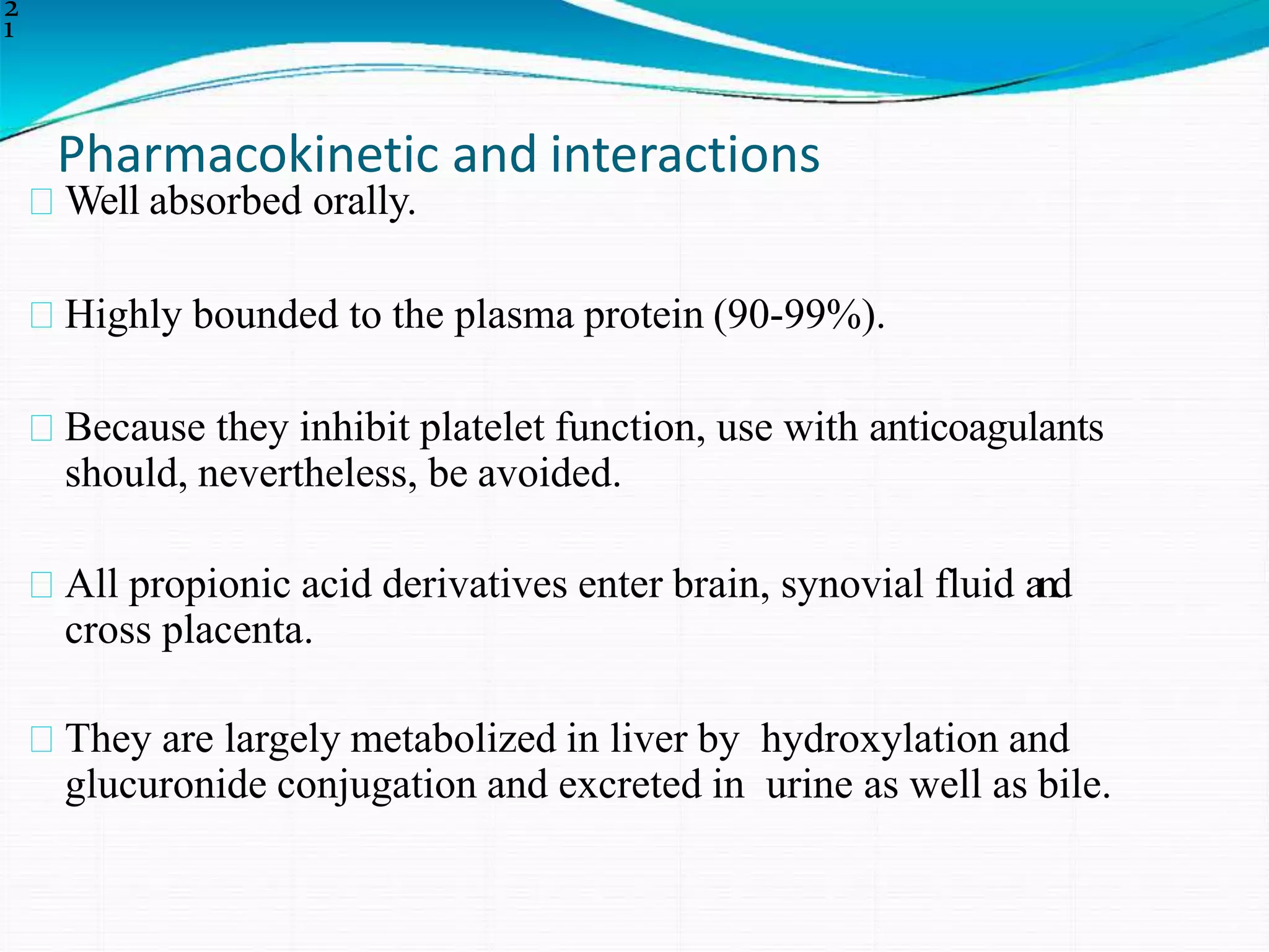 Pharmacokinetic and interactions
2
1
Well absorbed orally.
Highly bounded to the plasma protein (90-99%).
Because they inhibit platelet function, use with anticoagulants
should, nevertheless, be avoided.
All propionic acid derivatives enter brain, synovial fluid and
cross placenta.
They are largely metabolized in liver by hydroxylation and
glucuronide conjugation and excreted in urine as well as bile.
 