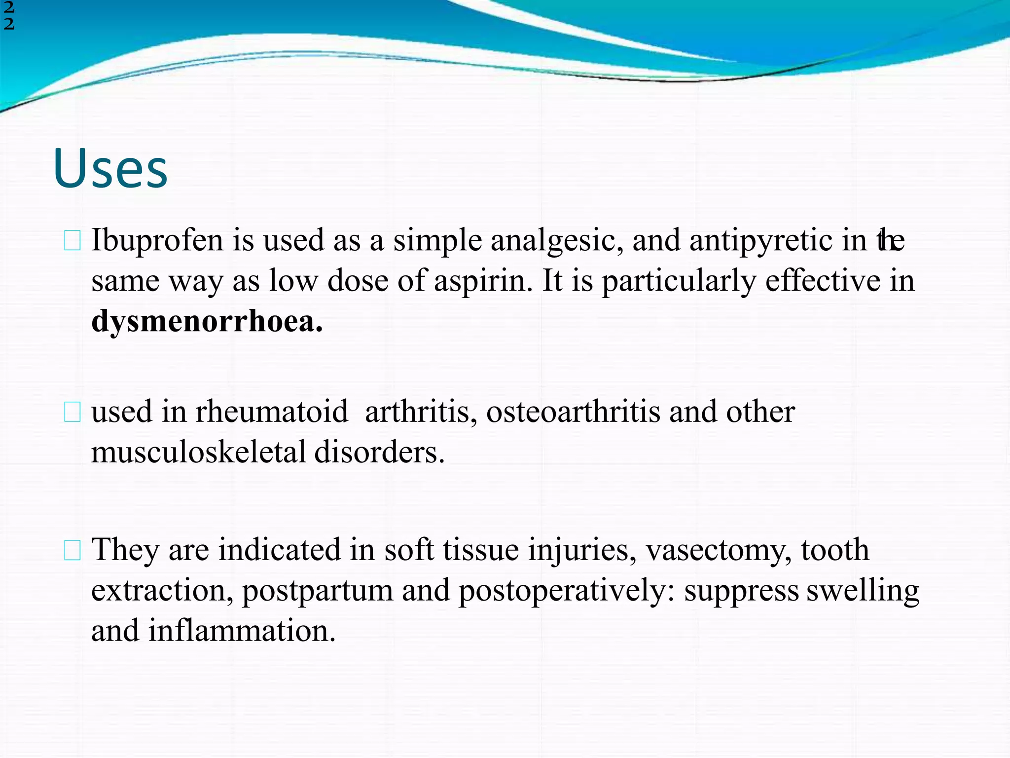 Uses
2
2
Ibuprofen is used as a simple analgesic, and antipyretic in the
same way as low dose of aspirin. It is particularly effective in
dysmenorrhoea.
used in rheumatoid arthritis, osteoarthritis and other
musculoskeletal disorders.
They are indicated in soft tissue injuries, vasectomy, tooth
extraction, postpartum and postoperatively: suppress swelling
and inflammation.
 