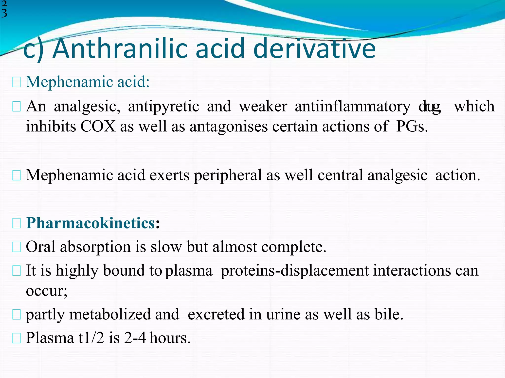 c) Anthranilic acid derivative
2
3
Mephenamic acid:
An analgesic, antipyretic and weaker antiinflammatory drug, which
inhibits COX as well as antagonises certain actions of PGs.
Mephenamic acid exerts peripheral as well central analgesic action.
Pharmacokinetics:
Oral absorption is slow but almost complete.
It is highly bound to plasma proteins-displacement interactions can
occur;
partly metabolized and excreted in urine as well as bile.
Plasma t1/2 is 2-4 hours.
 