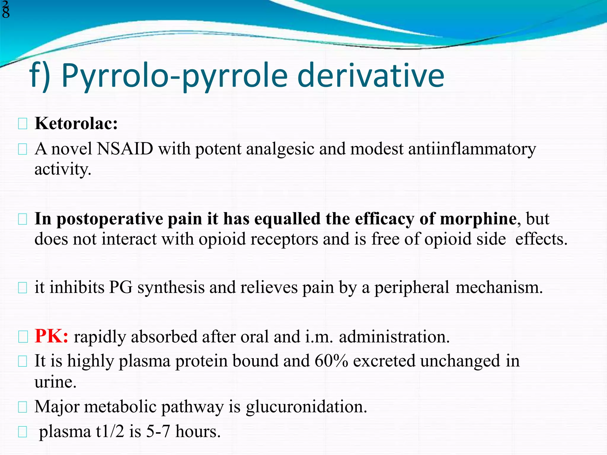 f) Pyrrolo-pyrrole derivative
2
8
Ketorolac:
A novel NSAID with potent analgesic and modest antiinflammatory
activity.
In postoperative pain it has equalled the efficacy of morphine, but
does not interact with opioid receptors and is free of opioid side effects.
it inhibits PG synthesis and relieves pain by a peripheral mechanism.
PK: rapidly absorbed after oral and i.m. administration.
It is highly plasma protein bound and 60% excreted unchanged in
urine.
Major metabolic pathway is glucuronidation.
plasma t1/2 is 5-7 hours.
 