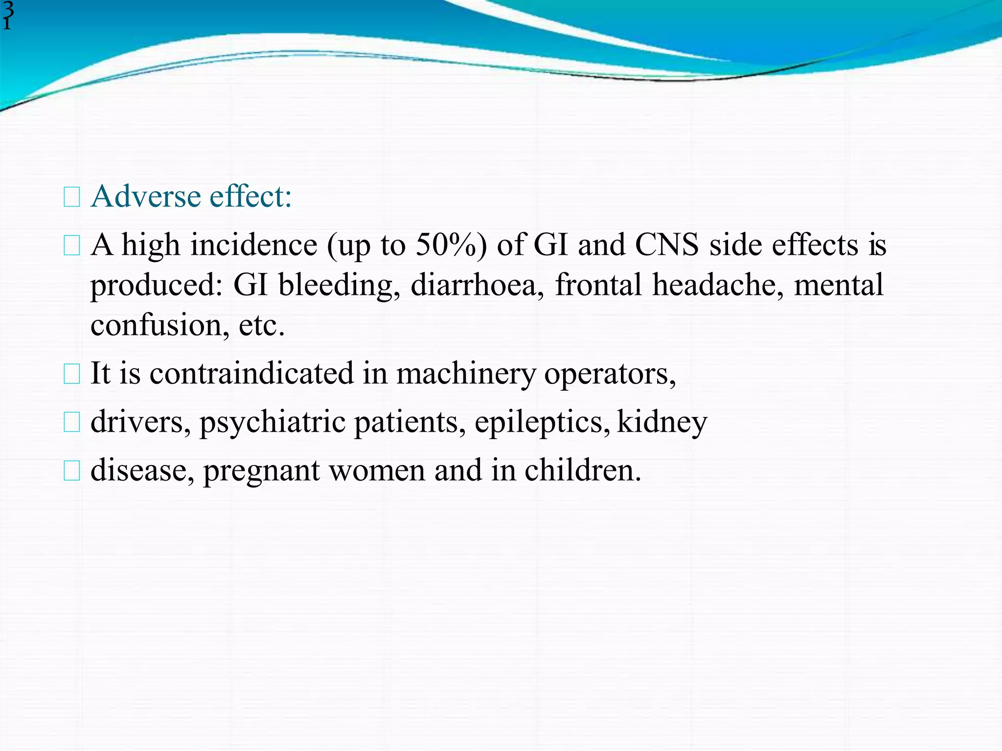 Adverse effect:
A high incidence (up to 50%) of GI and CNS side effects is
produced: GI bleeding, diarrhoea, frontal headache, mental
confusion, etc.
It is contraindicated in machinery operators,
drivers, psychiatric patients, epileptics, kidney
disease, pregnant women and in children.
3
1
 