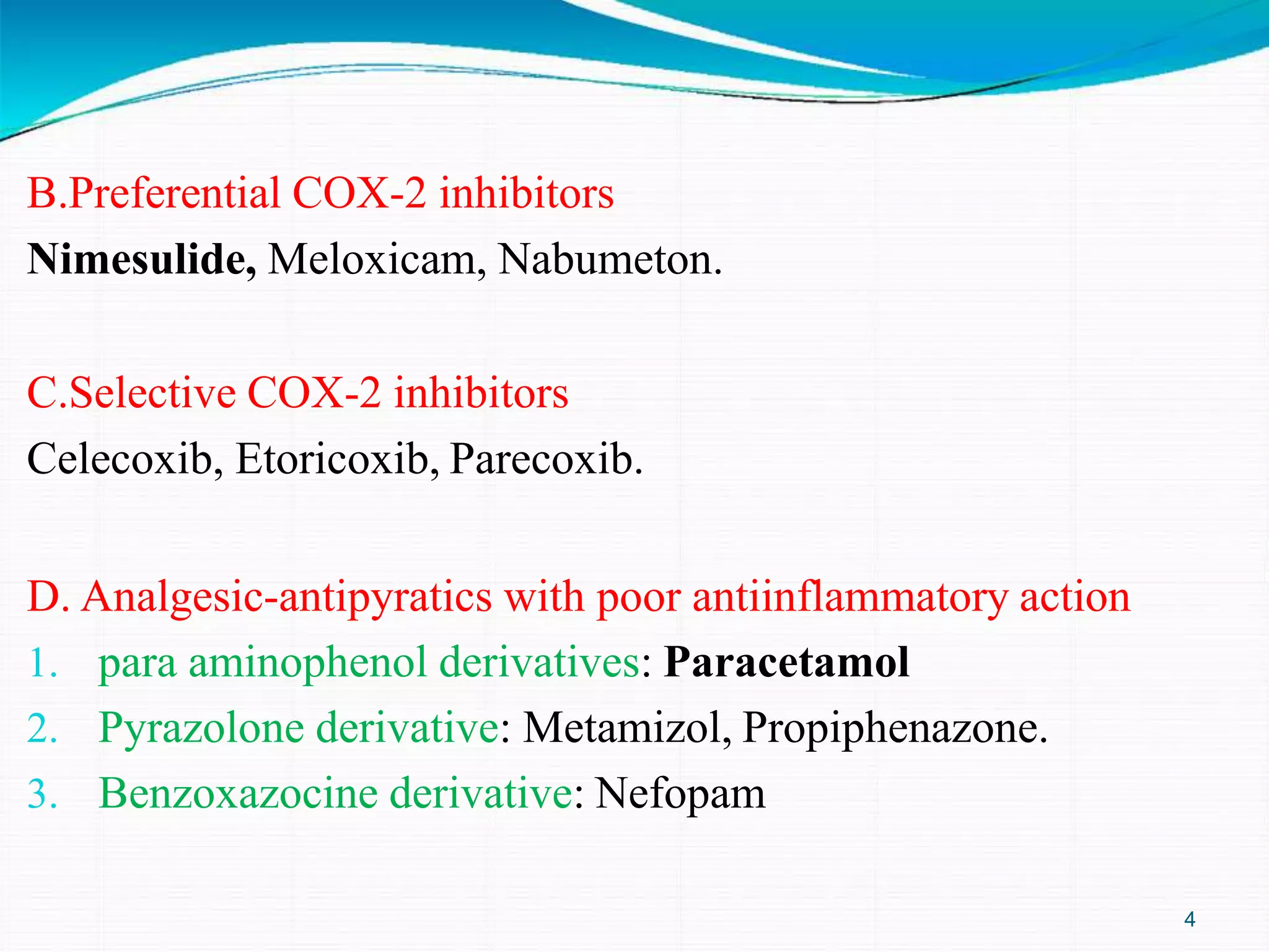 B.Preferential COX-2 inhibitors
Nimesulide, Meloxicam, Nabumeton.
C.Selective COX-2 inhibitors
Celecoxib, Etoricoxib, Parecoxib.
D. Analgesic-antipyratics with poor antiinflammatory action
1. para aminophenol derivatives: Paracetamol
2. Pyrazolone derivative: Metamizol, Propiphenazone.
3. Benzoxazocine derivative: Nefopam
4
 