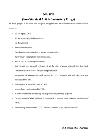 Dr. Koppala RVS Chaitanya
NSAIDS
(Non-Steroidal Anti Inflammatory Drugs)
All drugs grouped in this class have analgesic, antipyretic and anti-inflammatory actions in different
measures.
 Do not depress CNS,
 Do not produce physical dependence
 No abuse liability
 Are weaker analgesics
 Called nonnarcotic, nonopioid or aspirin like analgesics.
 Act primarily on peripheral pain mechanisms,
 Also in the CNS to raise pain threshold.
 Salicylic acid was prepared by hydrolysis of the bitter glycoside obtained from this plant.
Sodium salicylate was used for fever and pain in 1875
 Introduction of acetylsalicylic acid (aspirin) in 1899. Phenacetin and antipyrine were also
produced at that time.
 Development of phenylbutazone in 1949
 Indomethacin was introduced in 1963.
 A host of compounds heralded by the propionic acid derivative ibuprofen
 Cyclooxygenase (COX) inhibition is recognized to be their most important mechanism of
action.
 Subsequently some selective COX-2 inhibitors (celecoxib, etc.) have been added.
 