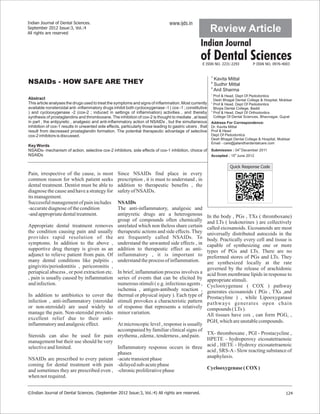 Indian Journal of Dental Sciences.                                                www.ijds.in
September 2012 Issue:3, Vol.:4
All rights are reserved
                                                                                                            Review Article
                                                                                                     Indian Journal
                                                                                                     of Dental Sciences
                                                                                                      E ISSN NO. 2231-2293          P ISSN NO. 0976-4003


                                                                                                            1
                                                                                                              Kavita Mittal
NSAIDs - HOW SAFE ARE THEY                                                                                  2
                                                                                                              Sudhir Mittal
                                                                                                            3
                                                                                                              Anil Sharma
                                                                                                            1
                                                                                                              Prof & Head, Dept Of Pedodontics
Abstract                                                                                                      Desh Bhagat Dental College & Hospital, Muktsar
This article analyses the drugs used to treat the symptoms and signs of inflammation. Most currently        2
                                                                                                              Prof & Head, Dept Of Pedodontics
available nonsteroidal anti -inflammatory drugs inhibit both cyclooxygenase -1 ( cox -1 ; constitutive        Bhojia Dental College, Baddi
                                                                                                            3
) and cyclooxygenase -2 (cox-2 ; induced in settings of inflammation) activities , and thereby                Prof & Head, Dept Of Orthodontics
synthesis of prostaglandins and thromboxane. The inhibition of cox-2 is thought to mediate , at least         College Of Dental Sciences, Bhavnagar, Gujrat
in part , the antipyretic , analgesic and anti-inflammatory action of NSAIDs , but the simultaneous         Address For Correspondence:
inhibition of cox-1 results in unwanted side effects, particularly those leading to gastric ulcers , that   Dr. Kavita Mittal
result from decreased prostaglandin formation. The potential therapeutic advantage of selective             Prof & Head
cox-2 inhibitors is discussed.                                                                              Dept Of Pedodontics
                                                                                                            Desh Bhagat Dental College & Hospital, Muktsar
                                                                                                            Email - care@jalandhardentalcare.com
Key Words
                                                                                                                     th
NSAIDs- mechanism of action, selective cox-2 inhibitors, side effects of cox-1 inhibition, choice of Submission : 04 December 2011
NSAIDs                                                                                                            th
                                                                                                     Accepted : 15 June 2012


                                                                                                                       Quick Response Code
Pain, irrespective of the cause, is most            Since NSAIDs find place in every
common reason for which patient seeks               prescription , it is must to understand , in
dental treatment. Dentist must be able to           addition to therapeutic benefits , the
diagnose the cause and have a strategy for          safety of NSAIDs.
its management.
Successful management of pain includes              NSAIDs
-accurate diagnose of the condition                 The anti-inflammatory, analgesic and
-and appropriate dental treatment.                  antipyretic drugs are a heterogenous                In the body , PGs , TXs ( thromboxane)
                                                    group of compounds often chemically                 and LTs ( leukoterines ) are collectively
Appropriate dental treatment removes                unrelated which non theless share certain           called eicosanoids. Eicosanoids are most
the condition causing pain and usually              therapeutic actions and side effects. They          universally distributed autocoids in the
provides rapid resolution of the                    are frequently called NSAIDs. To                    body. Practically every cell and tissue is
symptoms. In addition to the above ,                understand the unwanted side effects , in           capable of synthesizing one or more
supportive drug therapy is given as an              addition to therapeutic effect as anti-             types of PGs and LTs. There are no
adjunct to relieve patient from pain. Of            inflammatory , it is important to                   preformed stores of PGs and LTs. They
many dental conditions like pulpitis ,              understand the process of inflammation.             are synthesized locally at the rate
gingivitis/periodontitis , pericoronitis ,                                                              governed by the release of arachidonic
periapical abscess , or post extraction etc. In brief, inflammation process involves a                  acid from membrane lipids in response to
, pain is usually caused by inflammation series of events that can be elicited by                       appropriate stimuli.
and infection.                               numerous stimuli ( e.g. infectious agents ,                Cyclooxygenase ( COX ) pathway
                                             ischemia , antigen-antibody reaction ,                     generates eicosanoids ( PGs , TXs ,and
In addition to antibiotics to cover the thermal or physical injury ). Each type of                      Prostacyline ) , while Lipooxyganase
infection , anti-inflammatory (steroidal stimuli provokes a characteristic pattern                      pathways generates open chain
or non-steroidal) are used widely to of response that represents a relatively                           compounds ( LTs ).
manage the pain. Non-steroidal provides minor variation.                                                All tissues have cox , can form PGG2 ,
excellent relief due to their anti-
                                                                                                        PGH2 which are unstable compounds.
inflammatory and analgesic effect.           At microscopic level , response is usually
                                             accompanied by familiar clinical signs of
Steroids can also be used for pain erythema , edema , tenderness , and pain.                            TX- thromboxane , PGI - Prostacycline ,
management but their use should be very                                                                 HPETE - hydroperoxy eicosatetraenoic
selective and limited.                       Inflammatory response occurs in three                      acid , HETE - Hydroxy eicosatetraenoic
                                             phases                                                     acid , SRS-A - Slow reacting substance of
NSAIDs are prescribed to every patient -acute transient phase                                           anaphylaxis.
coming for dental treatment with pain -delayed sub-acute phase
and sometimes they are prescribed even , -chronic proliferative phase                                   Cyclooxygenase ( COX )
when not required.


©Indian Journal of Dental Sciences. (September 2012 Issue:3, Vol.:4) All rights are reserved.                                                           124
 