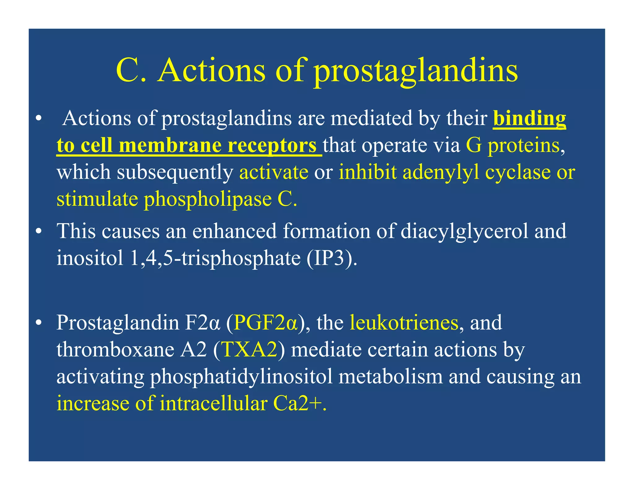 C. Actions of prostaglandins
• Actions of prostaglandins are mediated by their binding
to cell membrane receptors that operate via G proteins,
which subsequently activate or inhibit adenylyl cyclase or
stimulate phospholipase C.
• This causes an enhanced formation of diacylglycerol and
inositol 1,4,5-trisphosphate (IP3).
• Prostaglandin F2α (PGF2α), the leukotrienes, and
thromboxane A2 (TXA2) mediate certain actions by
activating phosphatidylinositol metabolism and causing an
increase of intracellular Ca2+.
 