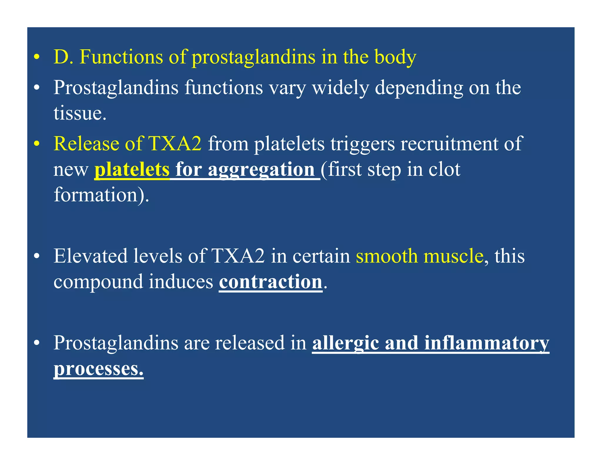 • D. Functions of prostaglandins in the body
• Prostaglandins functions vary widely depending on the
tissue.
• Release of TXA2 from platelets triggers recruitment of
new platelets for aggregation (first step in clot
formation).
• Elevated levels of TXA2 in certain smooth muscle, this
compound induces contraction.
• Prostaglandins are released in allergic and inflammatory
processes.
 