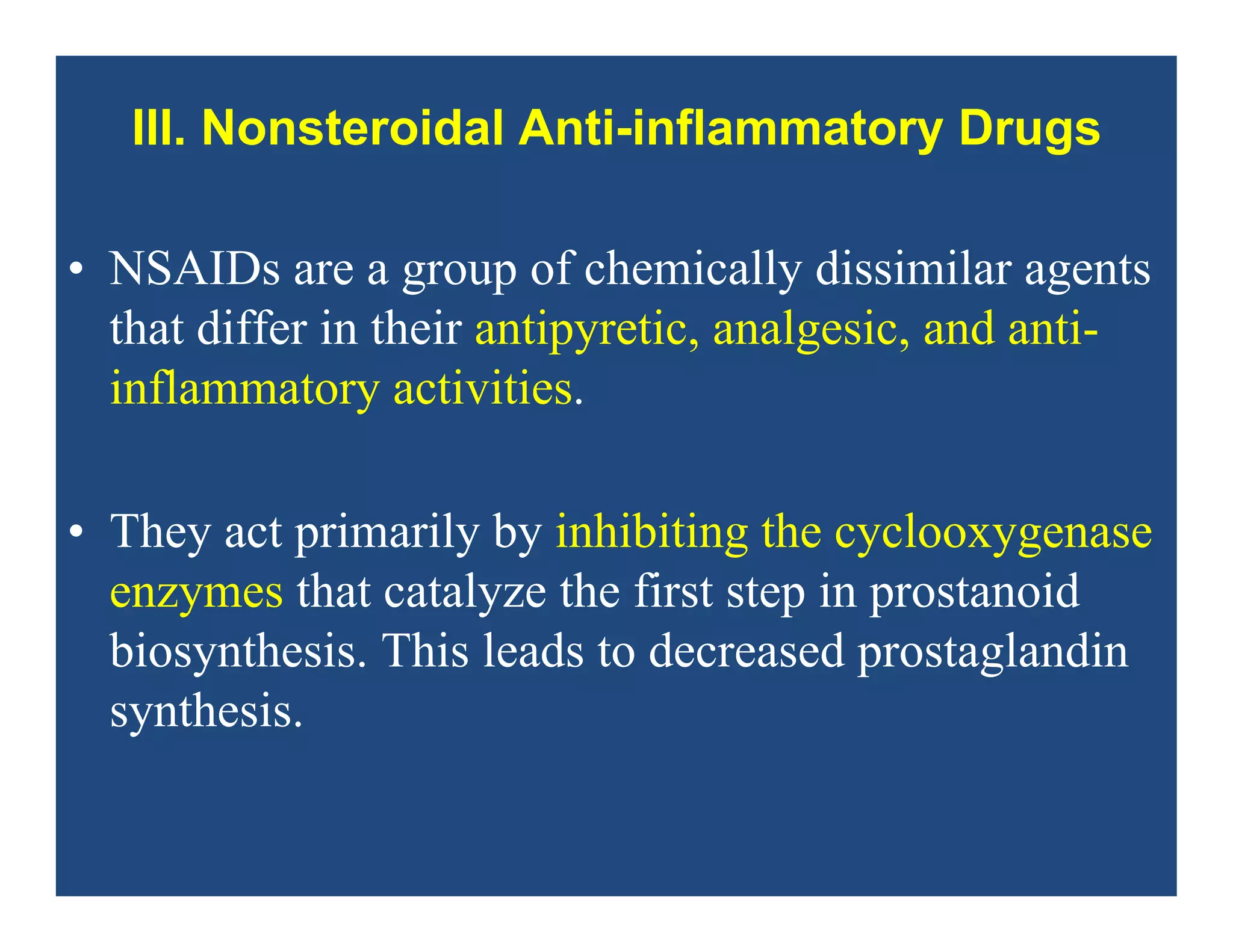 III. Nonsteroidal Anti-inflammatory Drugs
• NSAIDs are a group of chemically dissimilar agents
that differ in their antipyretic, analgesic, and anti-
inflammatory activities.
• They act primarily by inhibiting the cyclooxygenase
enzymes that catalyze the first step in prostanoid
biosynthesis. This leads to decreased prostaglandin
synthesis.
 