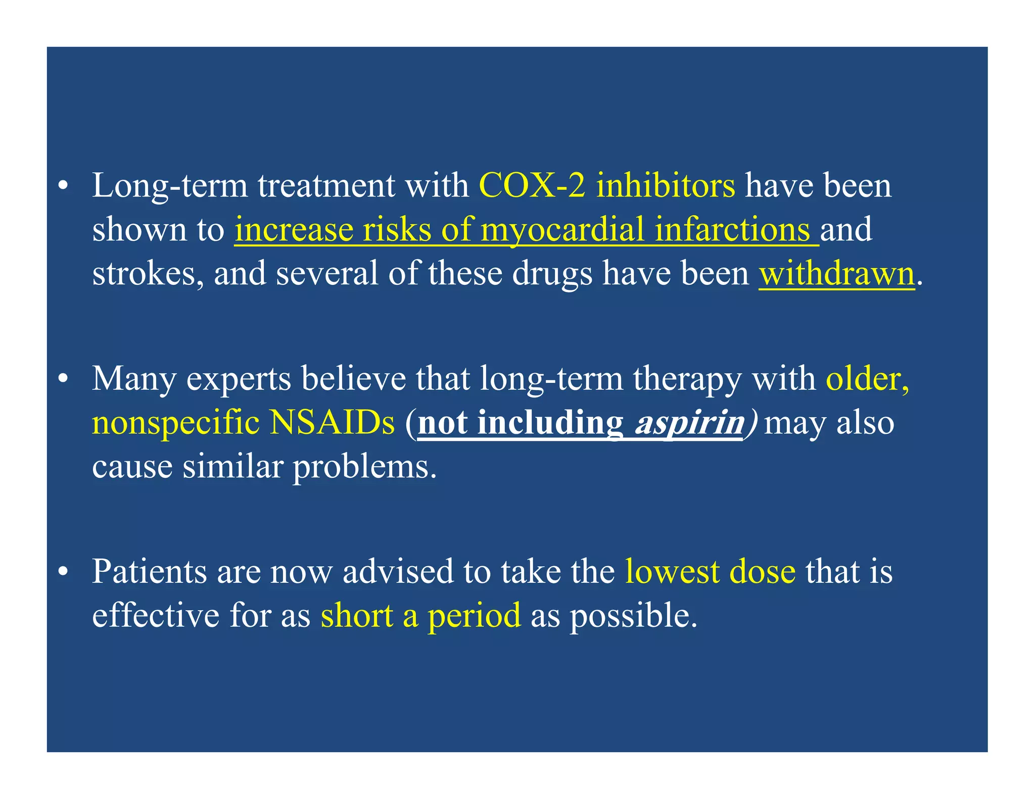• Long-term treatment with COX-2 inhibitors have been
shown to increase risks of myocardial infarctions and
strokes, and several of these drugs have been withdrawn.
• Many experts believe that long-term therapy with older,
nonspecific NSAIDs (not including aspirin) may also
cause similar problems.
• Patients are now advised to take the lowest dose that is
effective for as short a period as possible.
 