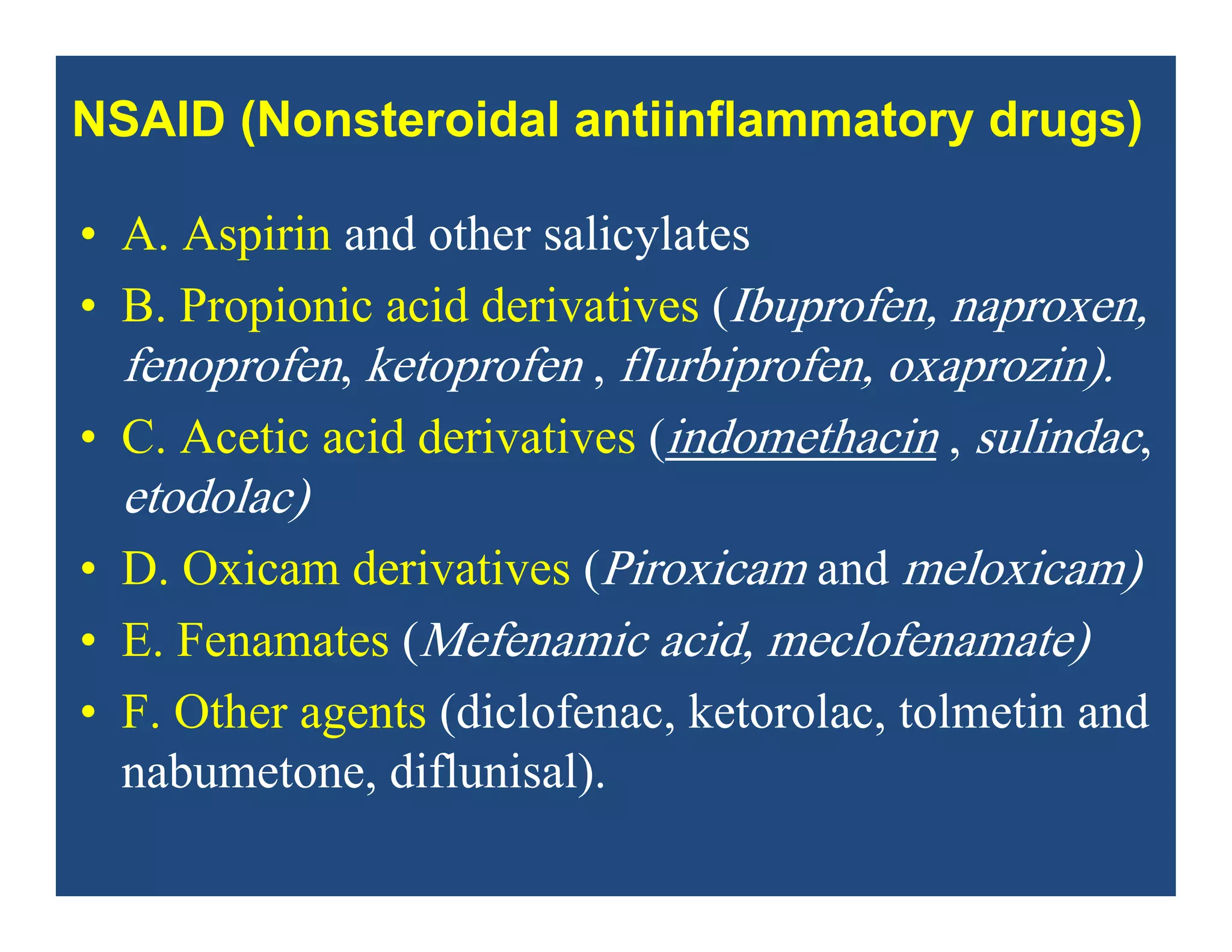 • A. Aspirin and other salicylates
• B. Propionic acid derivatives (Ibuprofen, naproxen,
fenoprofen, ketoprofen , fIurbiprofen, oxaprozin).
• C. Acetic acid derivatives (indomethacin , sulindac,
etodolac)
• D. Oxicam derivatives (Piroxicam and meloxicam)
• E. Fenamates (Mefenamic acid, meclofenamate)
• F. Other agents (diclofenac, ketorolac, tolmetin and
nabumetone, diflunisal).
NSAID (Nonsteroidal antiinflammatory drugs)
 
