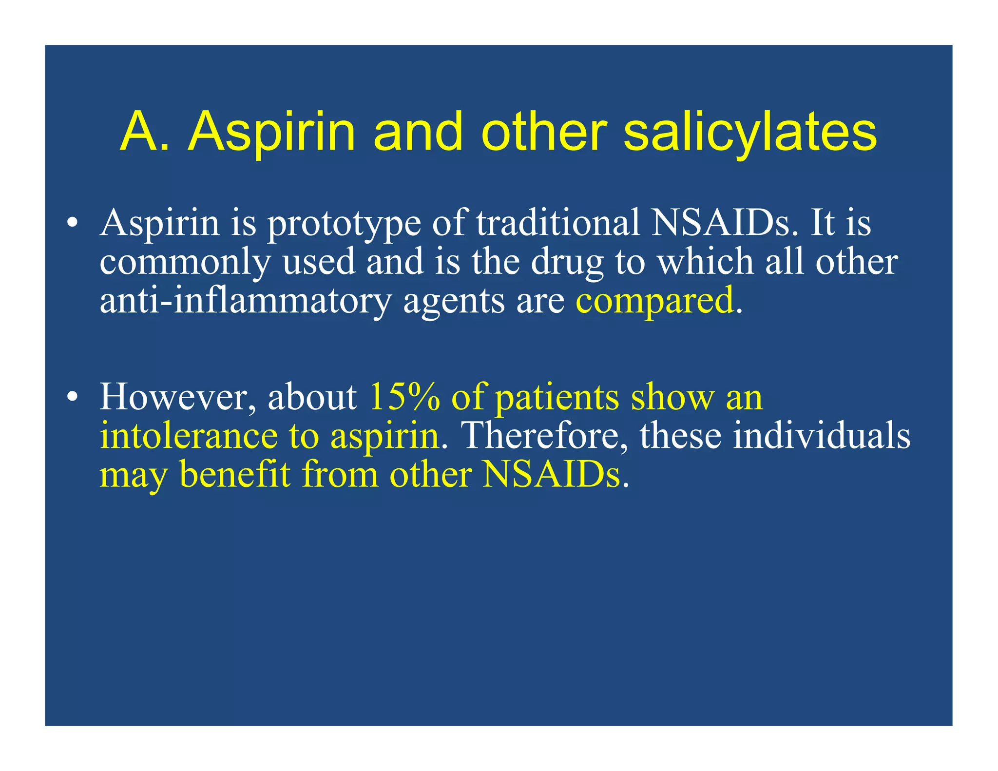 A. Aspirin and other salicylates
• Aspirin is prototype of traditional NSAIDs. It is
commonly used and is the drug to which all other
anti-inflammatory agents are compared.
• However, about 15% of patients show an
intolerance to aspirin. Therefore, these individuals
may benefit from other NSAIDs.
 