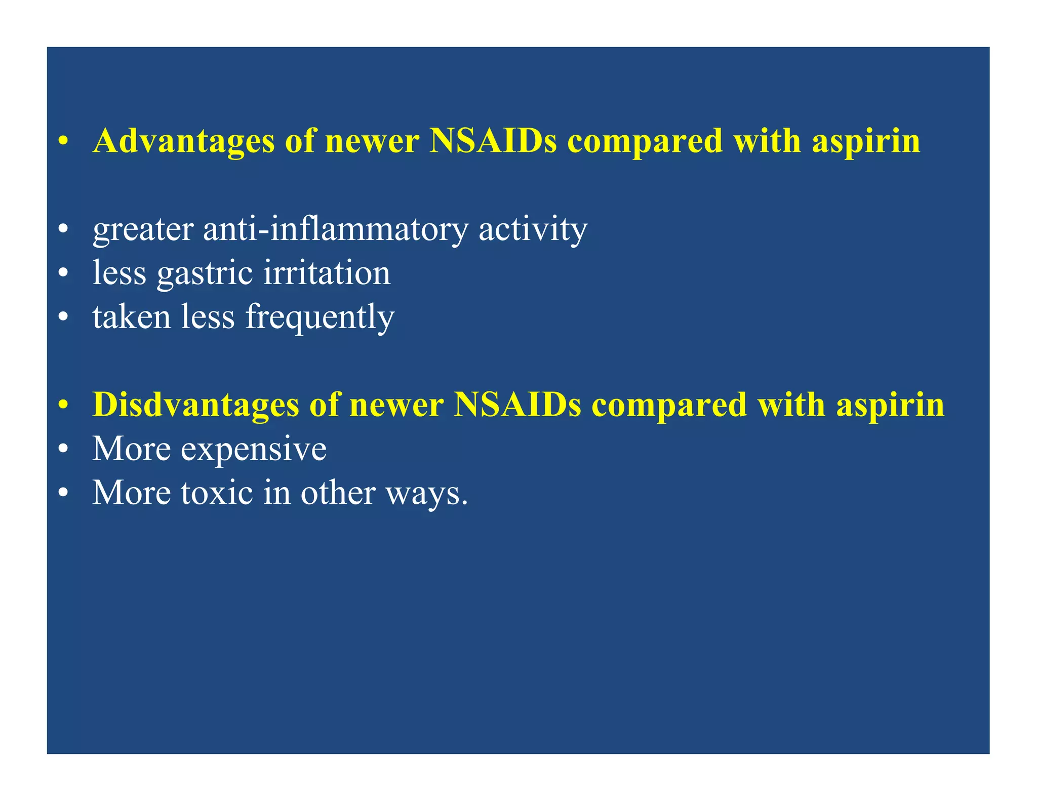 • Advantages of newer NSAIDs compared with aspirin
• greater anti-inflammatory activity
• less gastric irritation
• taken less frequently
• Disdvantages of newer NSAIDs compared with aspirin
• More expensive
• More toxic in other ways.
 