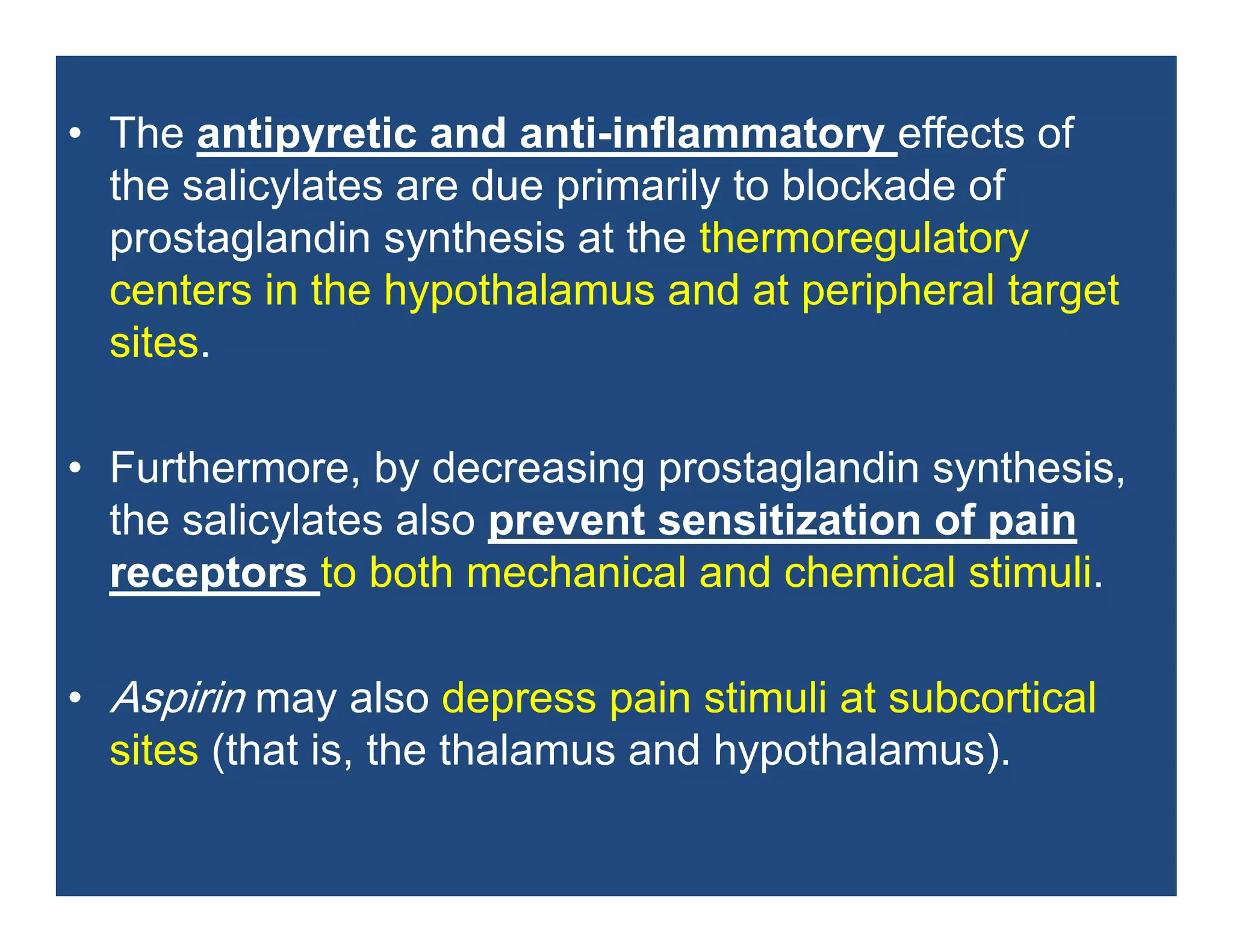 • The antipyretic and anti-inflammatory effects of
the salicylates are due primarily to blockade of
prostaglandin synthesis at the thermoregulatory
centers in the hypothalamus and at peripheral target
sites.
• Furthermore, by decreasing prostaglandin synthesis,
the salicylates also prevent sensitization of pain
receptors to both mechanical and chemical stimuli.
• Aspirin may also depress pain stimuli at subcortical
sites (that is, the thalamus and hypothalamus).
 