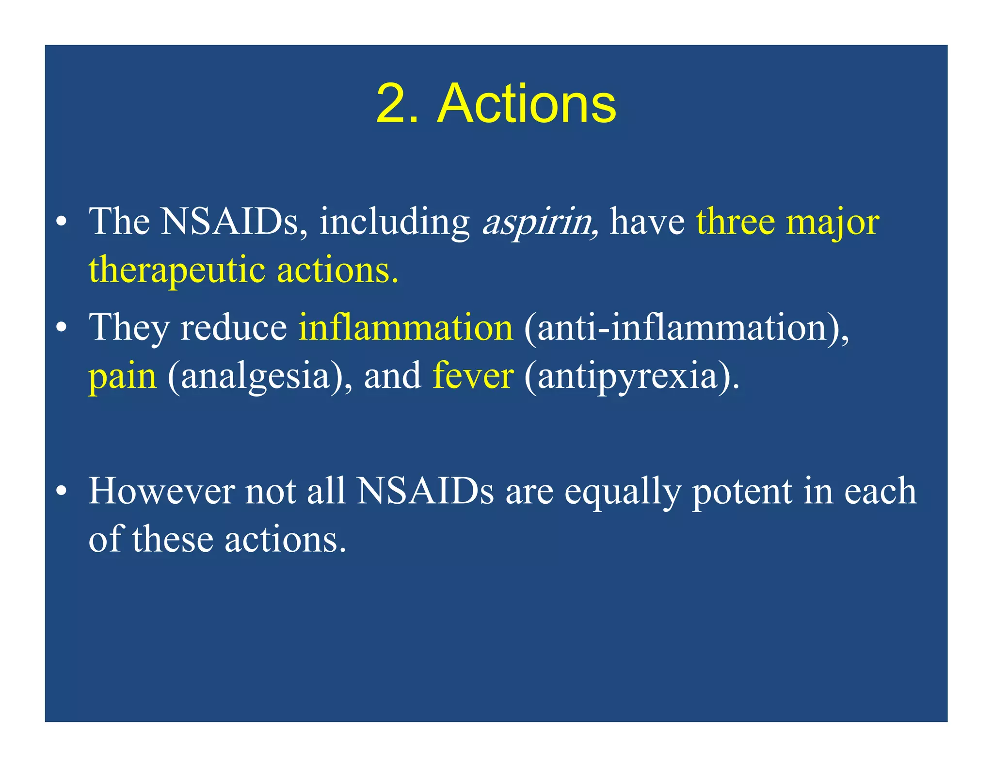 2. Actions
• The NSAIDs, including aspirin, have three major
therapeutic actions.
• They reduce inflammation (anti-inflammation),
pain (analgesia), and fever (antipyrexia).
• However not all NSAIDs are equally potent in each
of these actions.
 