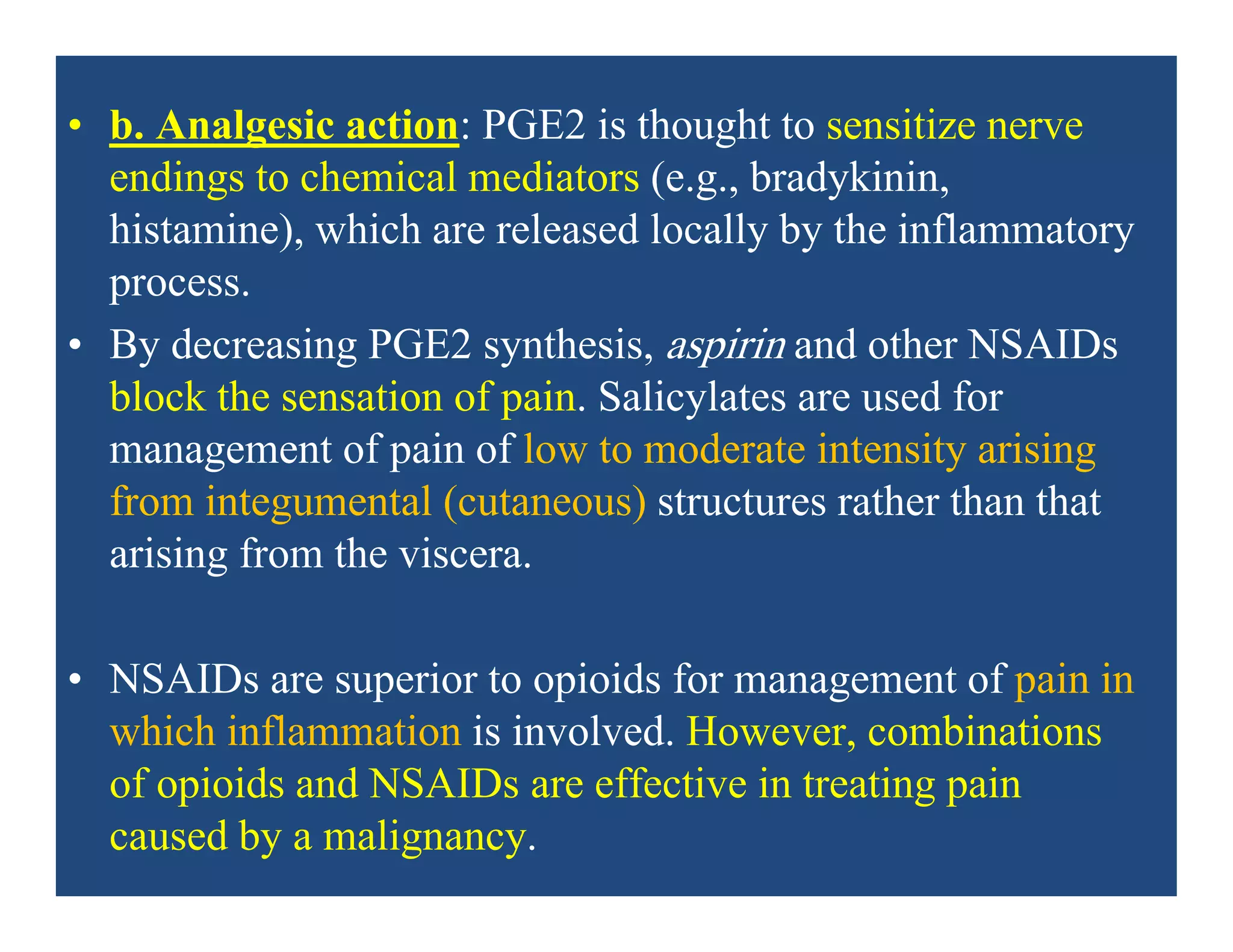 • b. Analgesic action: PGE2 is thought to sensitize nerve
endings to chemical mediators (e.g., bradykinin,
histamine), which are released locally by the inflammatory
process.
• By decreasing PGE2 synthesis, aspirin and other NSAIDs
block the sensation of pain. Salicylates are used for
management of pain of low to moderate intensity arising
from integumental (cutaneous) structures rather than that
arising from the viscera.
• NSAIDs are superior to opioids for management of pain in
which inflammation is involved. However, combinations
of opioids and NSAIDs are effective in treating pain
caused by a malignancy.
 