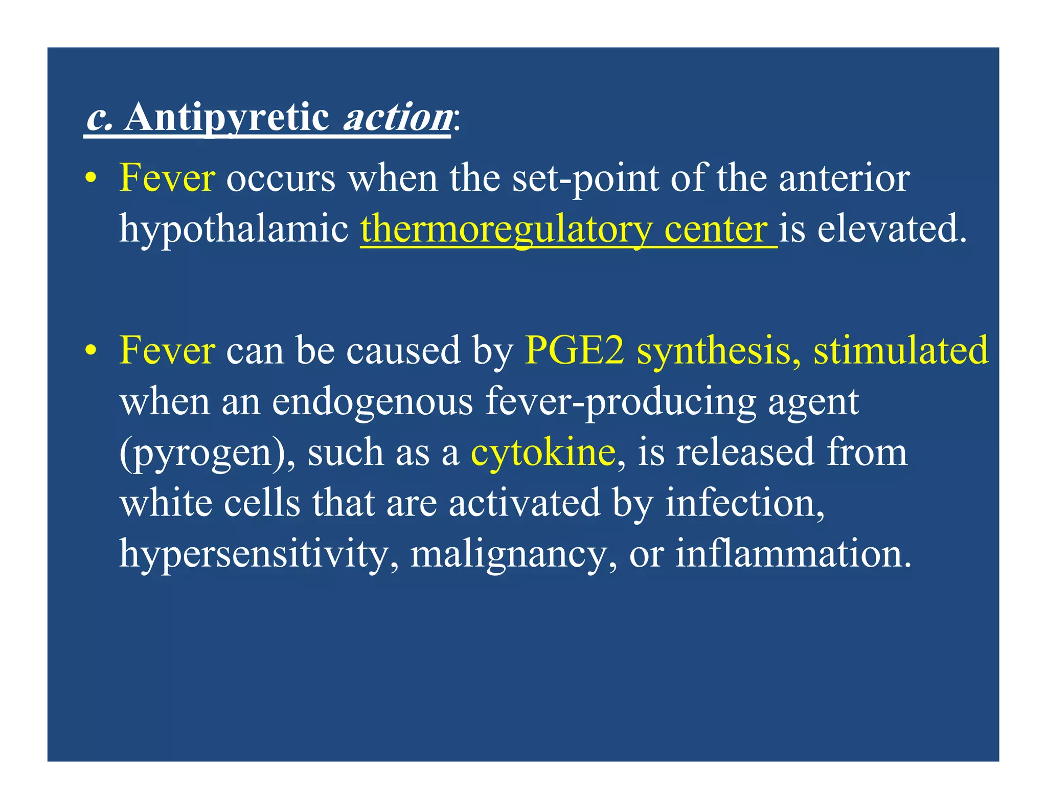c. Antipyretic action:
• Fever occurs when the set-point of the anterior
hypothalamic thermoregulatory center is elevated.
• Fever can be caused by PGE2 synthesis, stimulated
when an endogenous fever-producing agent
(pyrogen), such as a cytokine, is released from
white cells that are activated by infection,
hypersensitivity, malignancy, or inflammation.
 
