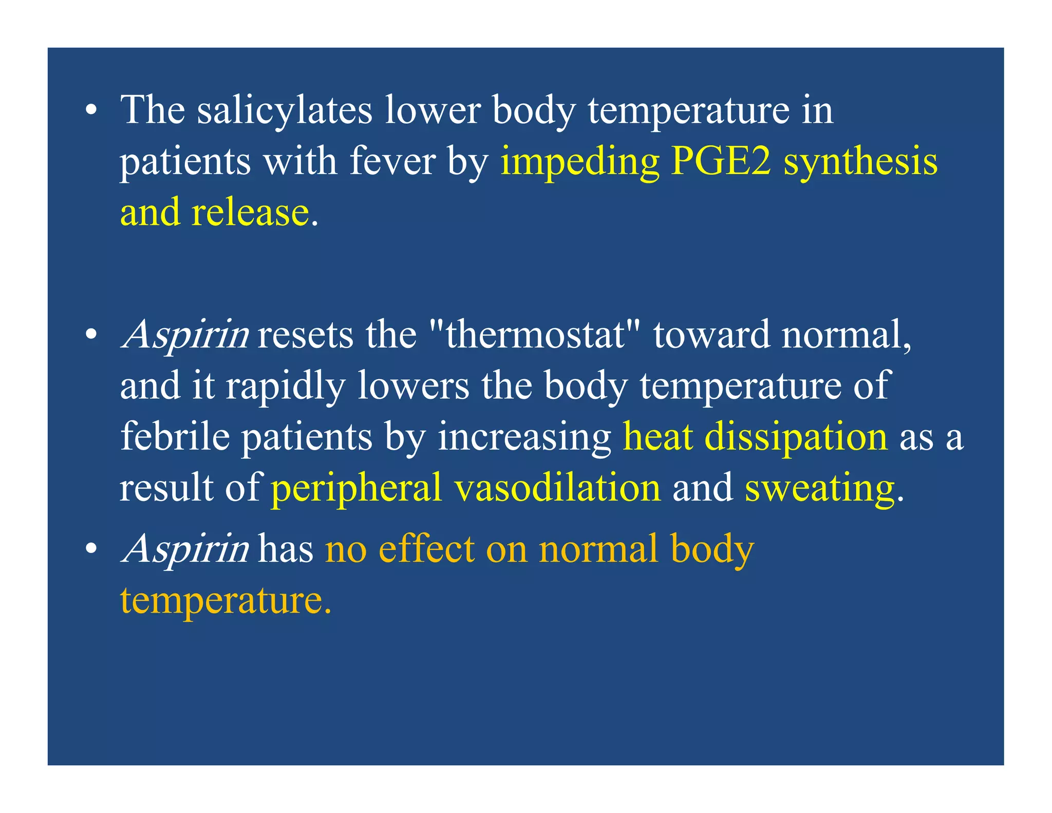 • The salicylates lower body temperature in
patients with fever by impeding PGE2 synthesis
and release.
• Aspirin resets the "thermostat" toward normal,
and it rapidly lowers the body temperature of
febrile patients by increasing heat dissipation as a
result of peripheral vasodilation and sweating.
• Aspirin has no effect on normal body
temperature.
 
