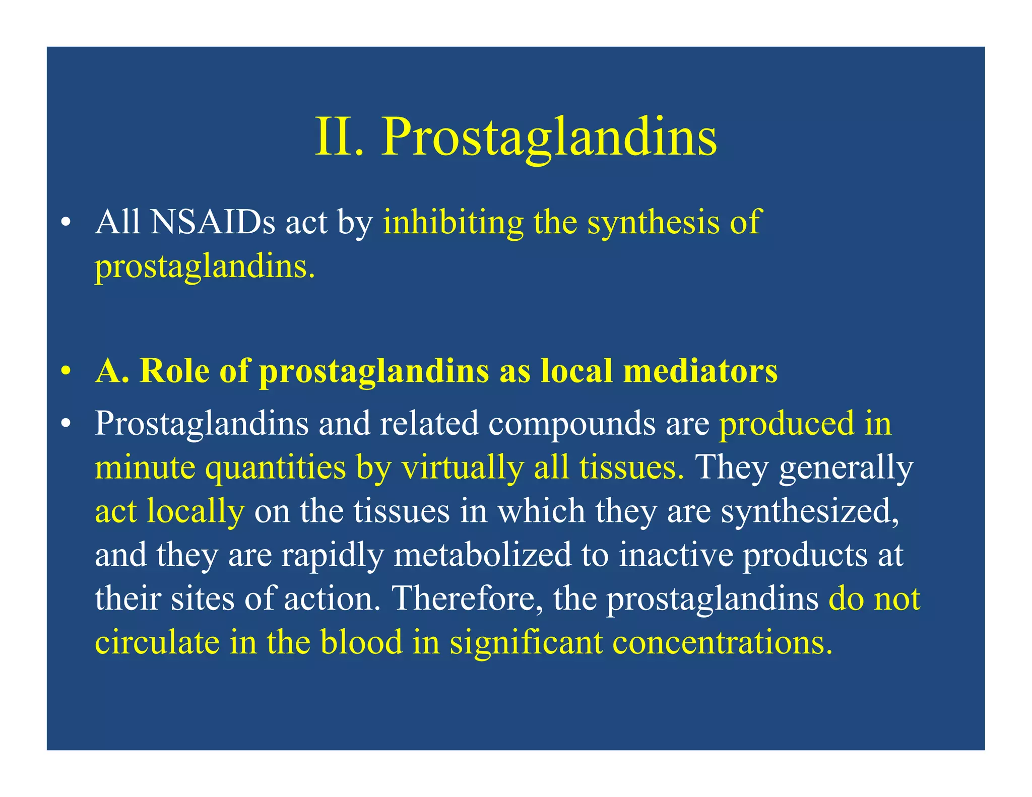 II. Prostaglandins
• All NSAIDs act by inhibiting the synthesis of
prostaglandins.
• A. Role of prostaglandins as local mediators
• Prostaglandins and related compounds are produced in
minute quantities by virtually all tissues. They generally
act locally on the tissues in which they are synthesized,
and they are rapidly metabolized to inactive products at
their sites of action. Therefore, the prostaglandins do not
circulate in the blood in significant concentrations.
 