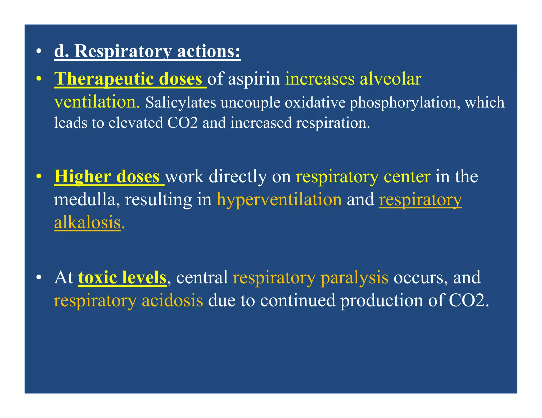 • d. Respiratory actions:
• Therapeutic doses of aspirin increases alveolar
ventilation. Salicylates uncouple oxidative phosphorylation, which
leads to elevated CO2 and increased respiration.
• Higher doses work directly on respiratory center in the
medulla, resulting in hyperventilation and respiratory
alkalosis.
• At toxic levels, central respiratory paralysis occurs, and
respiratory acidosis due to continued production of CO2.
 