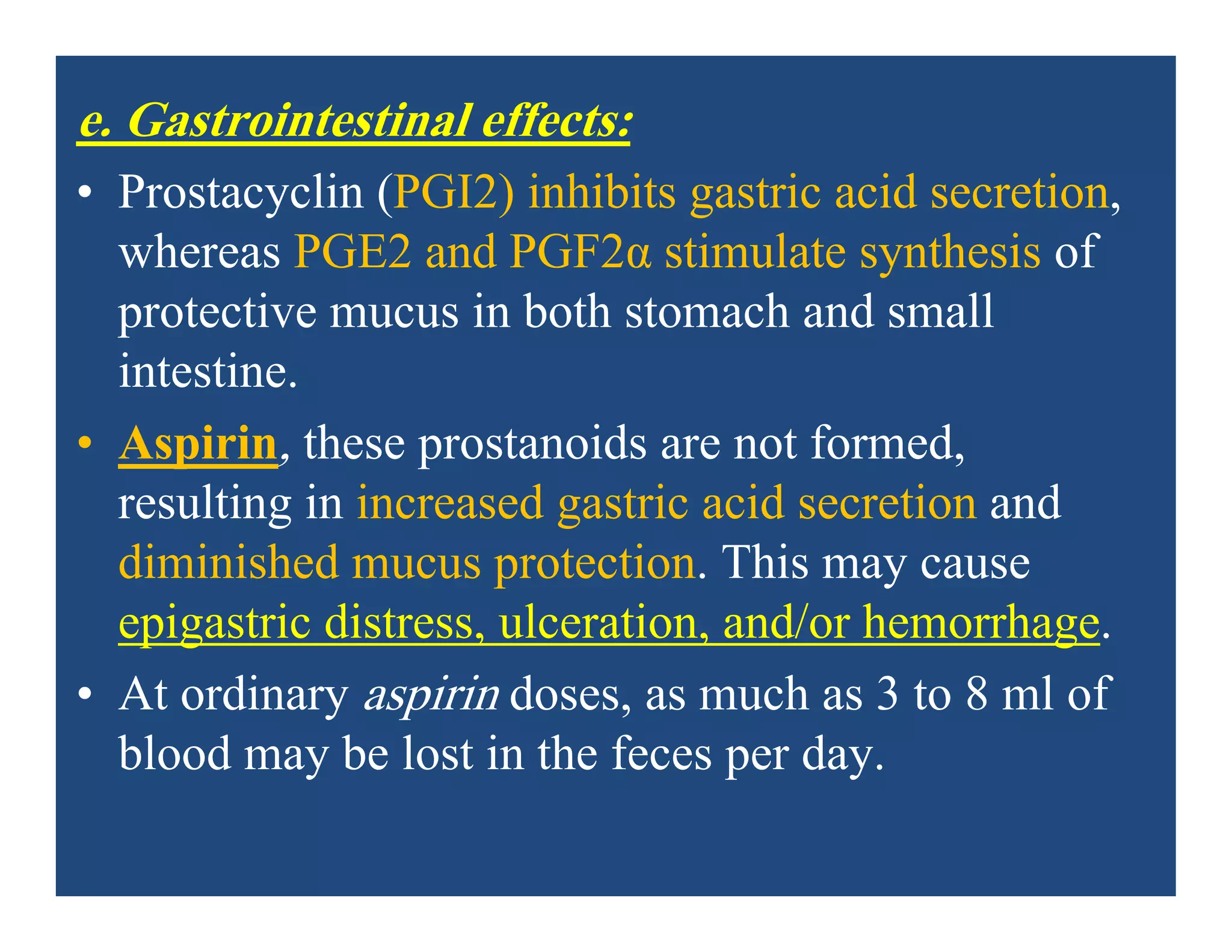e. Gastrointestinal effects:
• Prostacyclin (PGI2) inhibits gastric acid secretion,
whereas PGE2 and PGF2α stimulate synthesis of
protective mucus in both stomach and small
intestine.
• Aspirin, these prostanoids are not formed,
resulting in increased gastric acid secretion and
diminished mucus protection. This may cause
epigastric distress, ulceration, and/or hemorrhage.
• At ordinary aspirin doses, as much as 3 to 8 ml of
blood may be lost in the feces per day.
 