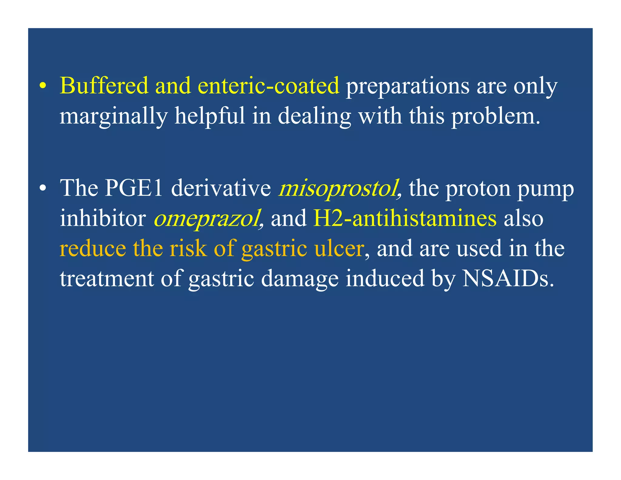 • Buffered and enteric-coated preparations are only
marginally helpful in dealing with this problem.
• The PGE1 derivative misoprostol, the proton pump
inhibitor omeprazol, and H2-antihistamines also
reduce the risk of gastric ulcer, and are used in the
treatment of gastric damage induced by NSAIDs.
 