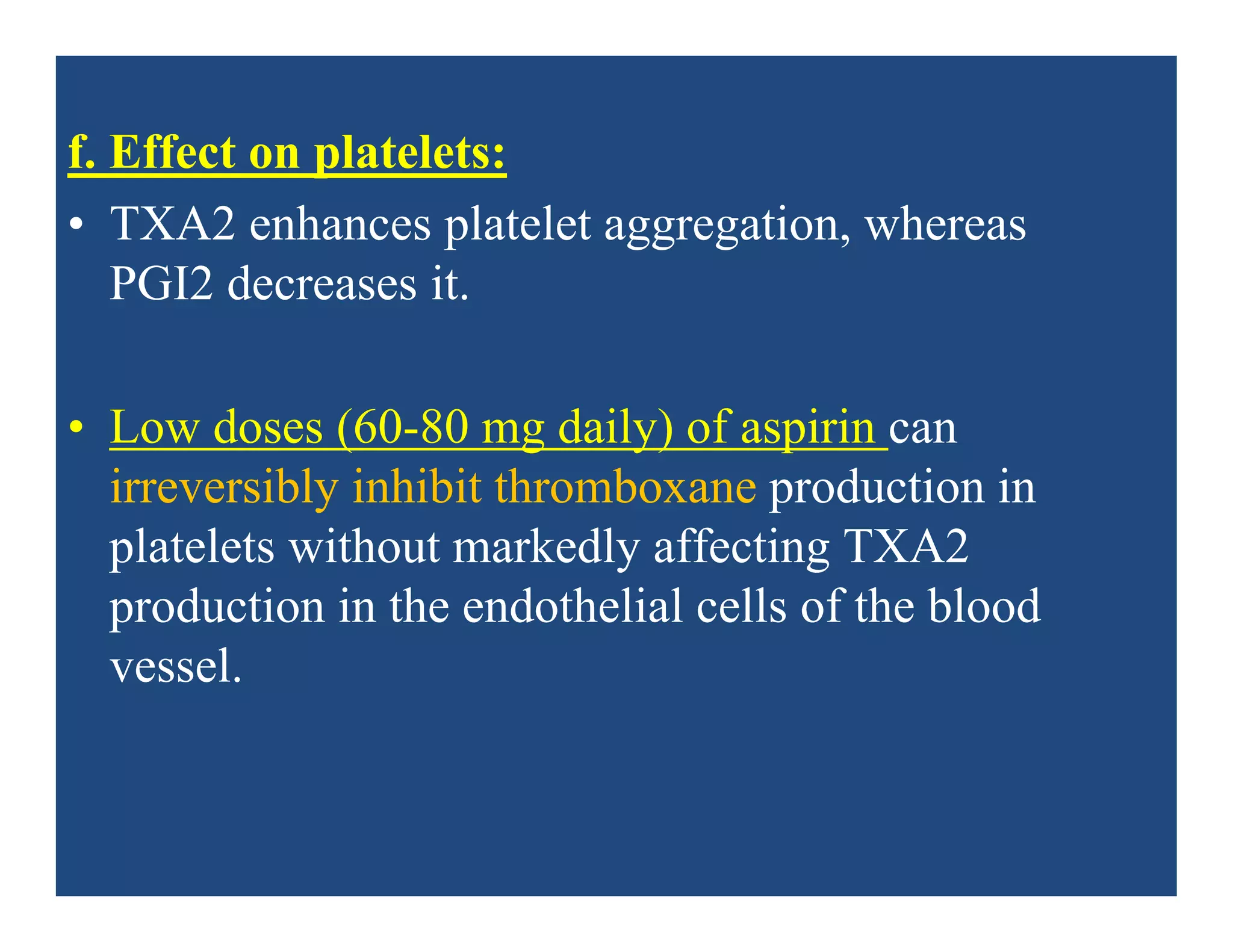 f. Effect on platelets:
• TXA2 enhances platelet aggregation, whereas
PGI2 decreases it.
• Low doses (60-80 mg daily) of aspirin can
irreversibly inhibit thromboxane production in
platelets without markedly affecting TXA2
production in the endothelial cells of the blood
vessel.
 