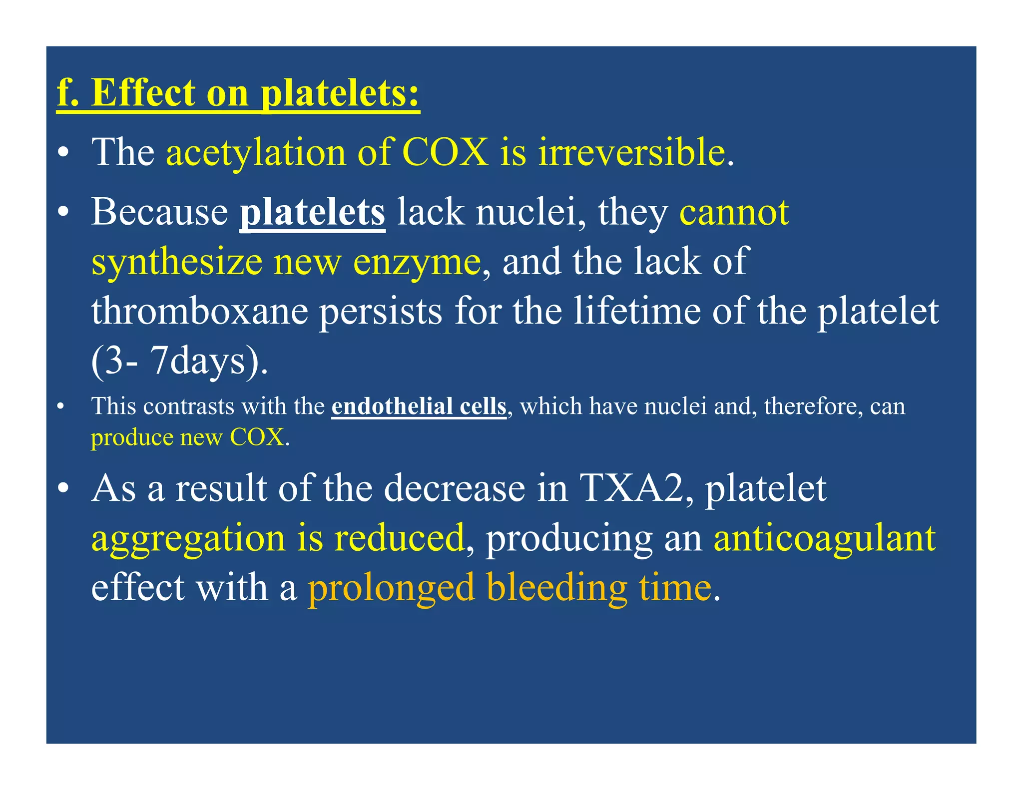 f. Effect on platelets:
• The acetylation of COX is irreversible.
• Because platelets lack nuclei, they cannot
synthesize new enzyme, and the lack of
thromboxane persists for the lifetime of the platelet
(3- 7days).
• This contrasts with the endothelial cells, which have nuclei and, therefore, can
produce new COX.
• As a result of the decrease in TXA2, platelet
aggregation is reduced, producing an anticoagulant
effect with a prolonged bleeding time.
 