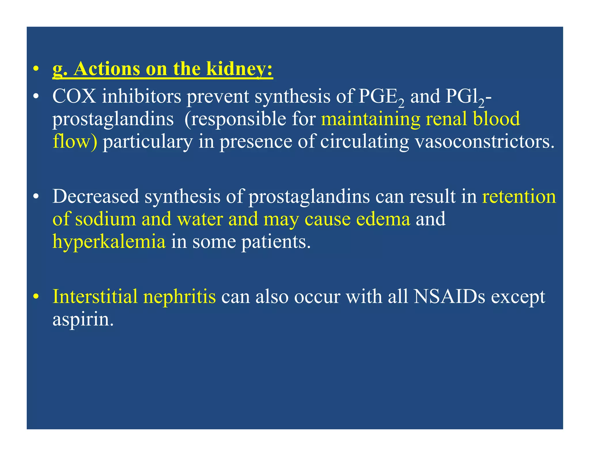 • g. Actions on the kidney:
• COX inhibitors prevent synthesis of PGE2 and PGl2-
prostaglandins (responsible for maintaining renal blood
flow) particulary in presence of circulating vasoconstrictors.
• Decreased synthesis of prostaglandins can result in retention
of sodium and water and may cause edema and
hyperkalemia in some patients.
• Interstitial nephritis can also occur with all NSAIDs except
aspirin.
 