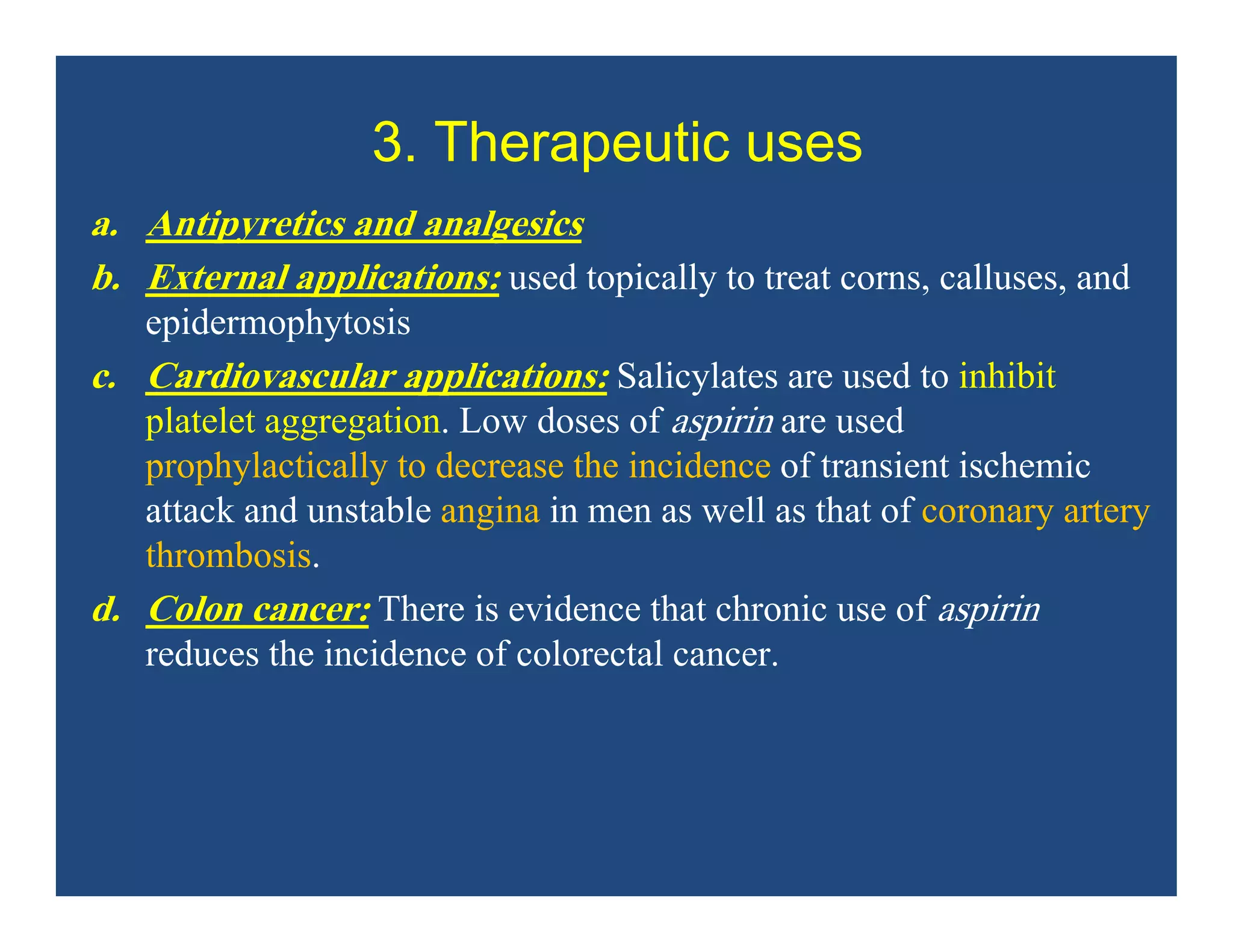 3. Therapeutic uses
a. Antipyretics and analgesics
b. External applications: used topically to treat corns, calluses, and
epidermophytosis
c. Cardiovascular applications: Salicylates are used to inhibit
platelet aggregation. Low doses of aspirin are used
prophylactically to decrease the incidence of transient ischemic
attack and unstable angina in men as well as that of coronary artery
thrombosis.
d. Colon cancer: There is evidence that chronic use of aspirin
reduces the incidence of colorectal cancer.
 