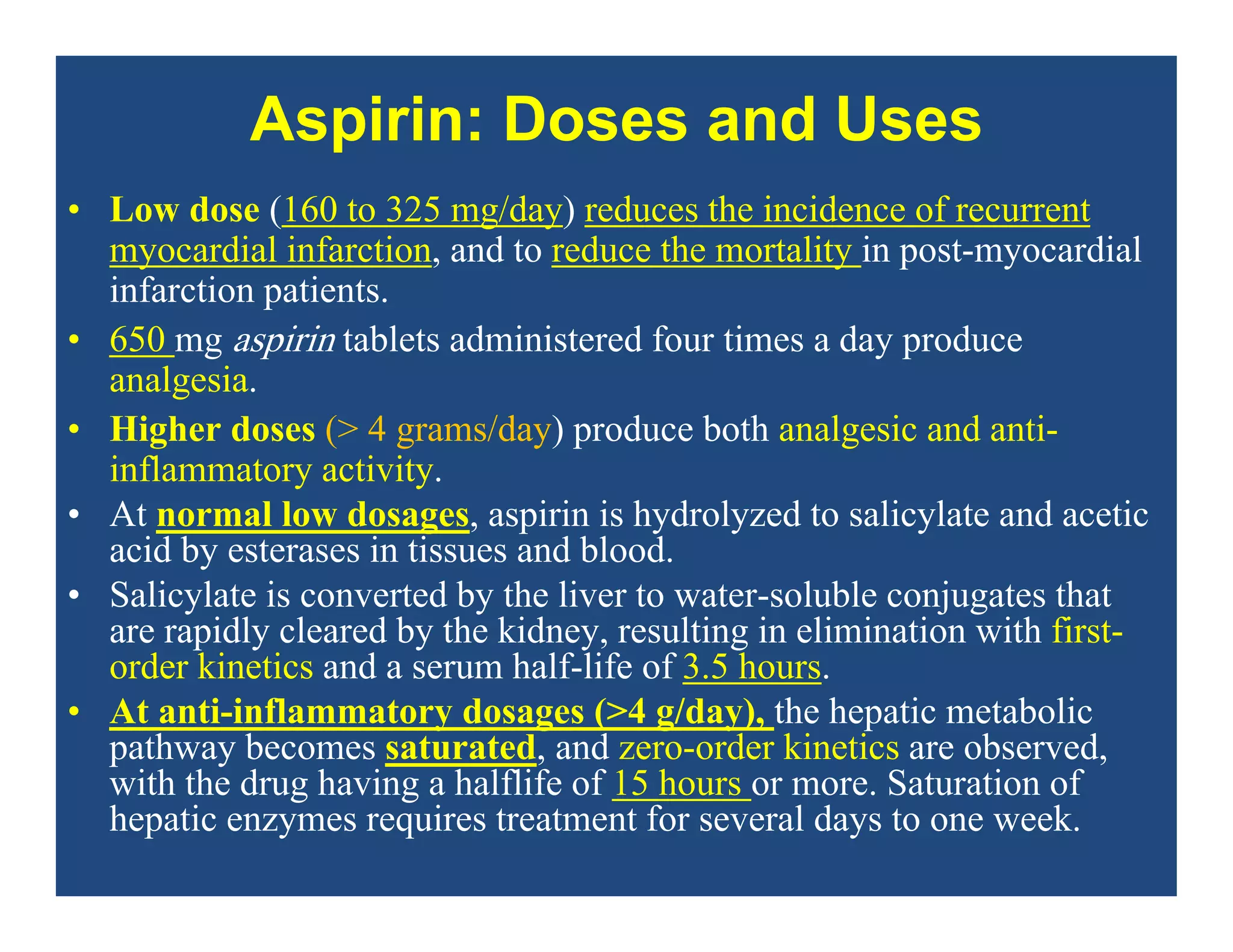 Aspirin: Doses and Uses
• Low dose (160 to 325 mg/day) reduces the incidence of recurrent
myocardial infarction, and to reduce the mortality in post-myocardial
infarction patients.
• 650 mg aspirin tablets administered four times a day produce
analgesia.
• Higher doses (> 4 grams/day) produce both analgesic and anti-
inflammatory activity.
• At normal low dosages, aspirin is hydrolyzed to salicylate and acetic
acid by esterases in tissues and blood.
• Salicylate is converted by the liver to water-soluble conjugates that
are rapidly cleared by the kidney, resulting in elimination with first-
order kinetics and a serum half-life of 3.5 hours.
• At anti-inflammatory dosages (>4 g/day), the hepatic metabolic
pathway becomes saturated, and zero-order kinetics are observed,
with the drug having a halflife of 15 hours or more. Saturation of
hepatic enzymes requires treatment for several days to one week.
 