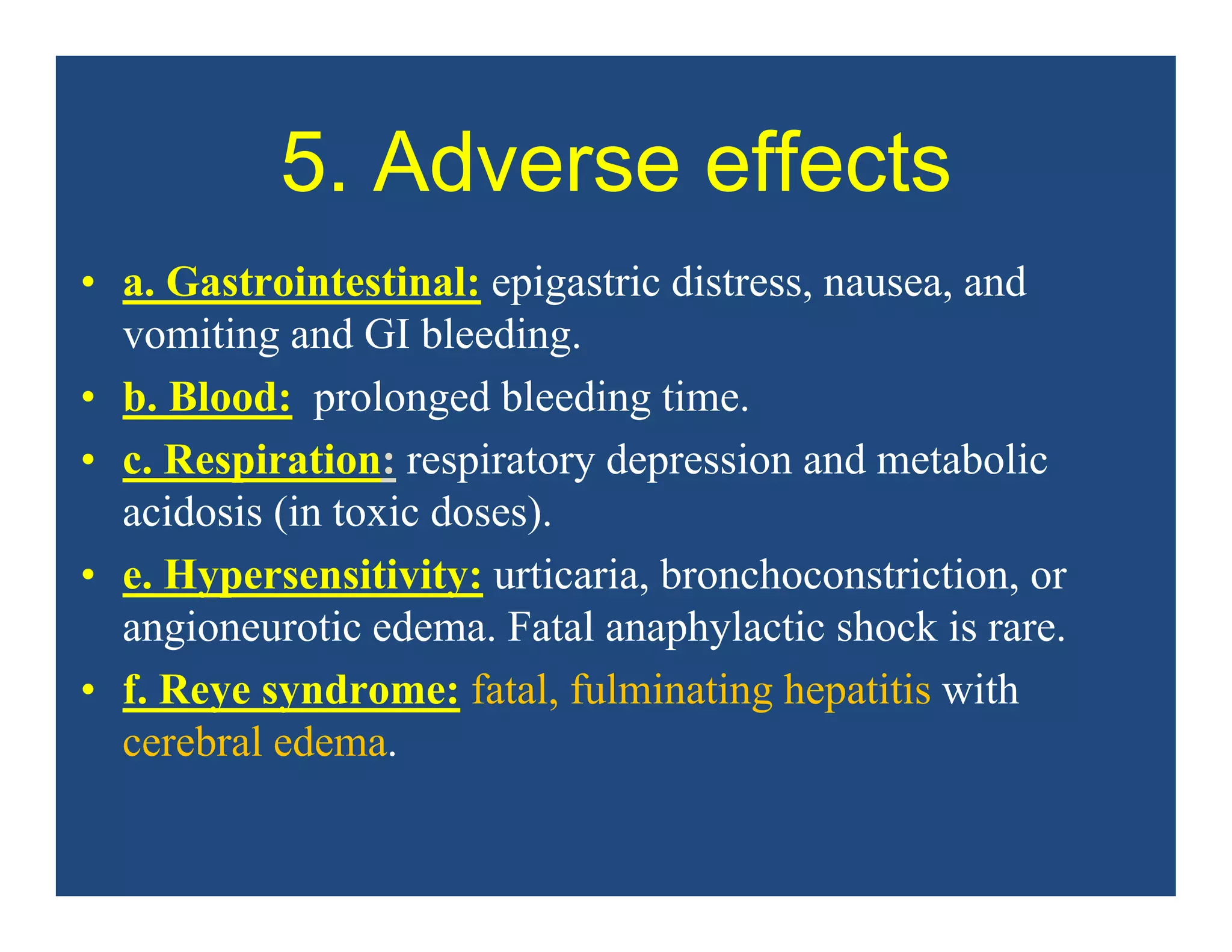 5. Adverse effects
• a. Gastrointestinal: epigastric distress, nausea, and
vomiting and GI bleeding.
• b. Blood: prolonged bleeding time.
• c. Respiration: respiratory depression and metabolic
acidosis (in toxic doses).
• e. Hypersensitivity: urticaria, bronchoconstriction, or
angioneurotic edema. Fatal anaphylactic shock is rare.
• f. Reye syndrome: fatal, fulminating hepatitis with
cerebral edema.
 