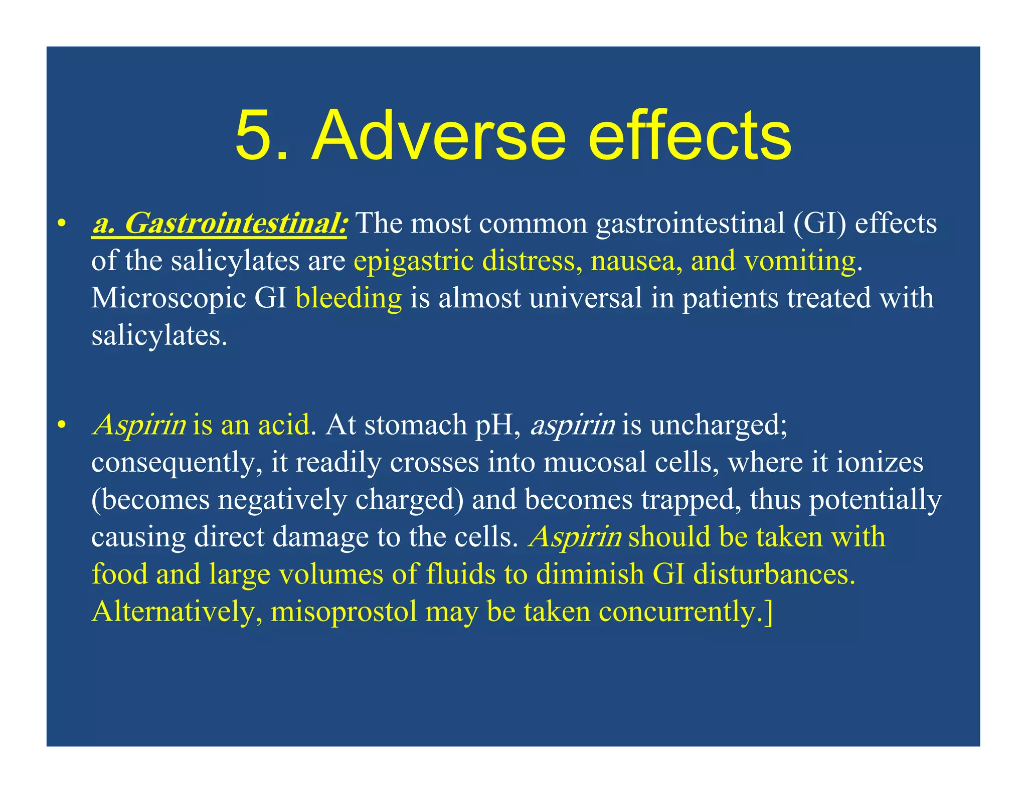 5. Adverse effects
• a. Gastrointestinal: The most common gastrointestinal (GI) effects
of the salicylates are epigastric distress, nausea, and vomiting.
Microscopic GI bleeding is almost universal in patients treated with
salicylates.
• Aspirin is an acid. At stomach pH, aspirin is uncharged;
consequently, it readily crosses into mucosal cells, where it ionizes
(becomes negatively charged) and becomes trapped, thus potentially
causing direct damage to the cells. Aspirin should be taken with
food and large volumes of fluids to diminish GI disturbances.
Alternatively, misoprostol may be taken concurrently.]
 