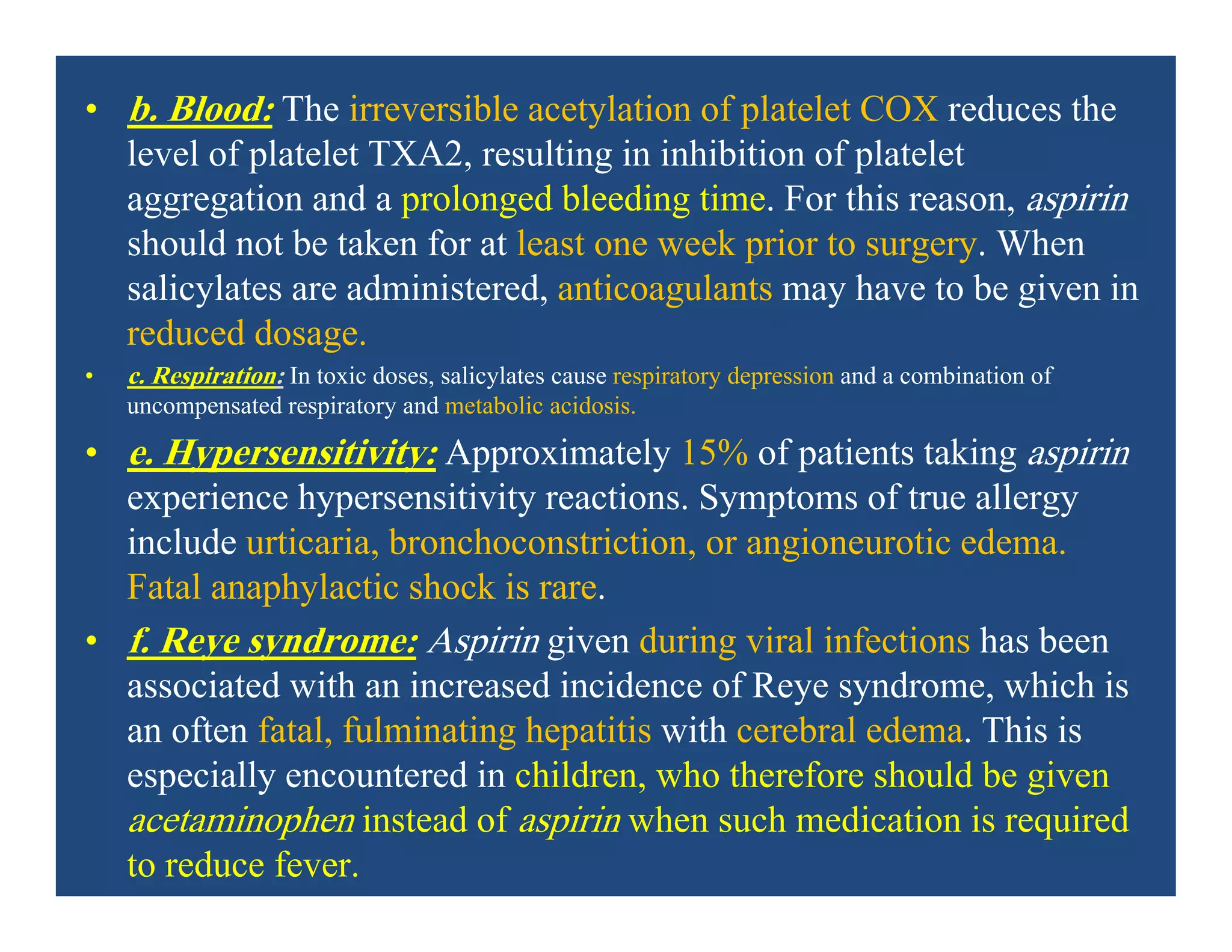 • b. Blood: The irreversible acetylation of platelet COX reduces the
level of platelet TXA2, resulting in inhibition of platelet
aggregation and a prolonged bleeding time. For this reason, aspirin
should not be taken for at least one week prior to surgery. When
salicylates are administered, anticoagulants may have to be given in
reduced dosage.
• c. Respiration: In toxic doses, salicylates cause respiratory depression and a combination of
uncompensated respiratory and metabolic acidosis.
• e. Hypersensitivity: Approximately 15% of patients taking aspirin
experience hypersensitivity reactions. Symptoms of true allergy
include urticaria, bronchoconstriction, or angioneurotic edema.
Fatal anaphylactic shock is rare.
• f. Reye syndrome: Aspirin given during viral infections has been
associated with an increased incidence of Reye syndrome, which is
an often fatal, fulminating hepatitis with cerebral edema. This is
especially encountered in children, who therefore should be given
acetaminophen instead of aspirin when such medication is required
to reduce fever.
 