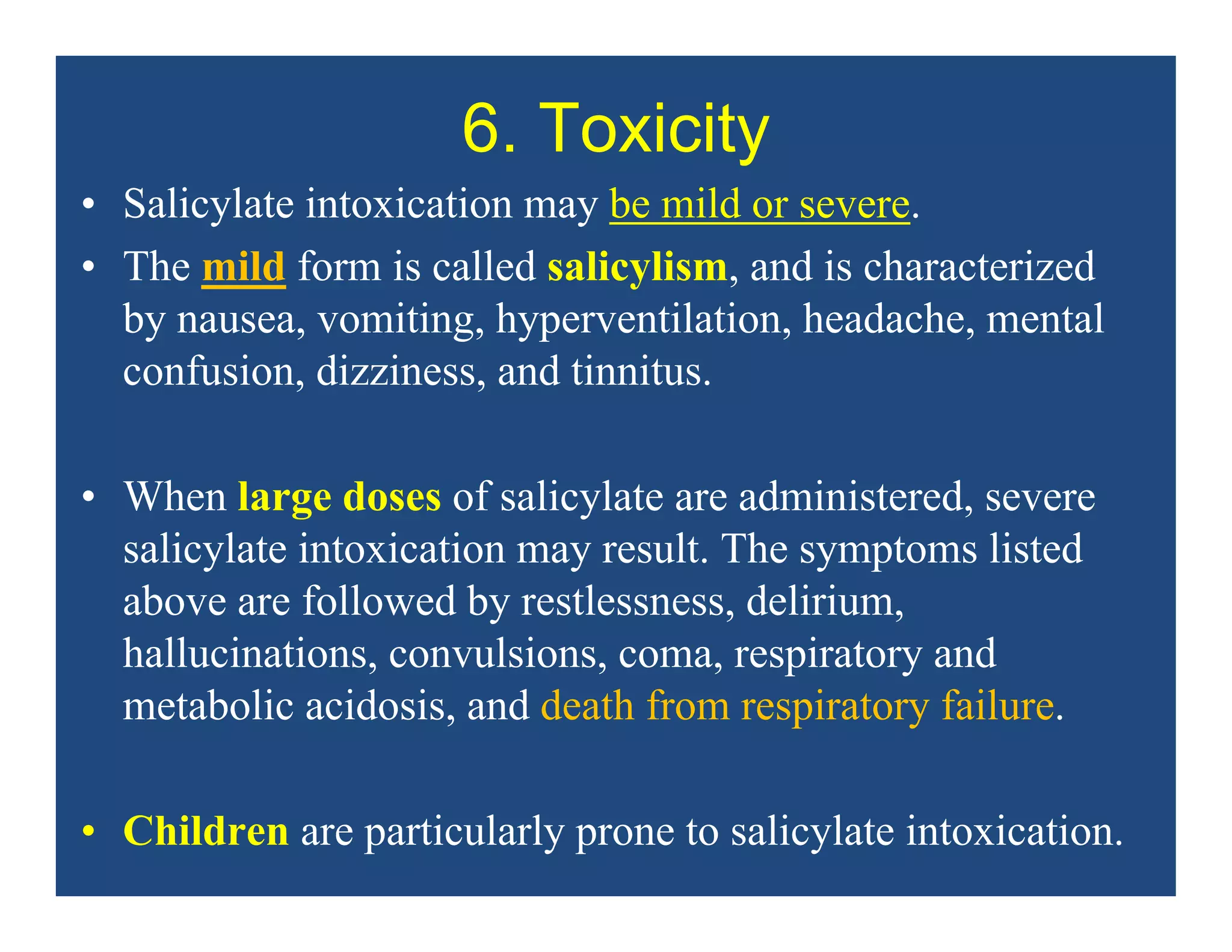 6. Toxicity
• Salicylate intoxication may be mild or severe.
• The mild form is called salicylism, and is characterized
by nausea, vomiting, hyperventilation, headache, mental
confusion, dizziness, and tinnitus.
• When large doses of salicylate are administered, severe
salicylate intoxication may result. The symptoms listed
above are followed by restlessness, delirium,
hallucinations, convulsions, coma, respiratory and
metabolic acidosis, and death from respiratory failure.
• Children are particularly prone to salicylate intoxication.
 
