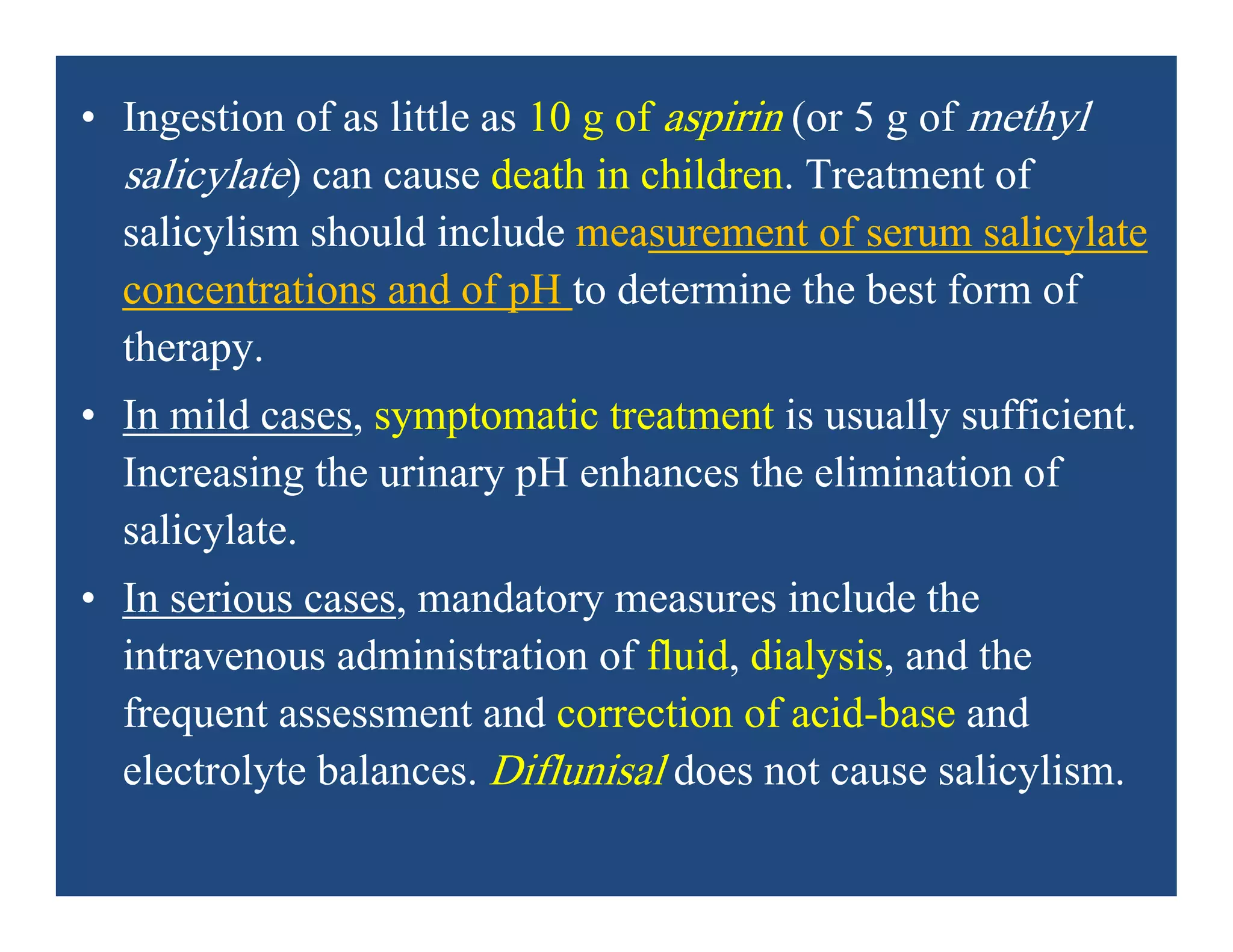 • Ingestion of as little as 10 g of aspirin (or 5 g of methyl
salicylate) can cause death in children. Treatment of
salicylism should include measurement of serum salicylate
concentrations and of pH to determine the best form of
therapy.
• In mild cases, symptomatic treatment is usually sufficient.
Increasing the urinary pH enhances the elimination of
salicylate.
• In serious cases, mandatory measures include the
intravenous administration of fluid, dialysis, and the
frequent assessment and correction of acid-base and
electrolyte balances. Diflunisal does not cause salicylism.
 