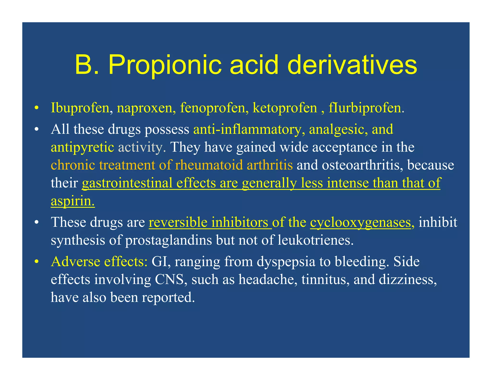 B. Propionic acid derivatives
• Ibuprofen, naproxen, fenoprofen, ketoprofen , fIurbiprofen.
• All these drugs possess anti-inflammatory, analgesic, and
antipyretic activity. They have gained wide acceptance in the
chronic treatment of rheumatoid arthritis and osteoarthritis, because
their gastrointestinal effects are generally less intense than that of
aspirin.
• These drugs are reversible inhibitors of the cyclooxygenases, inhibit
synthesis of prostaglandins but not of leukotrienes.
• Adverse effects: GI, ranging from dyspepsia to bleeding. Side
effects involving CNS, such as headache, tinnitus, and dizziness,
have also been reported.
 