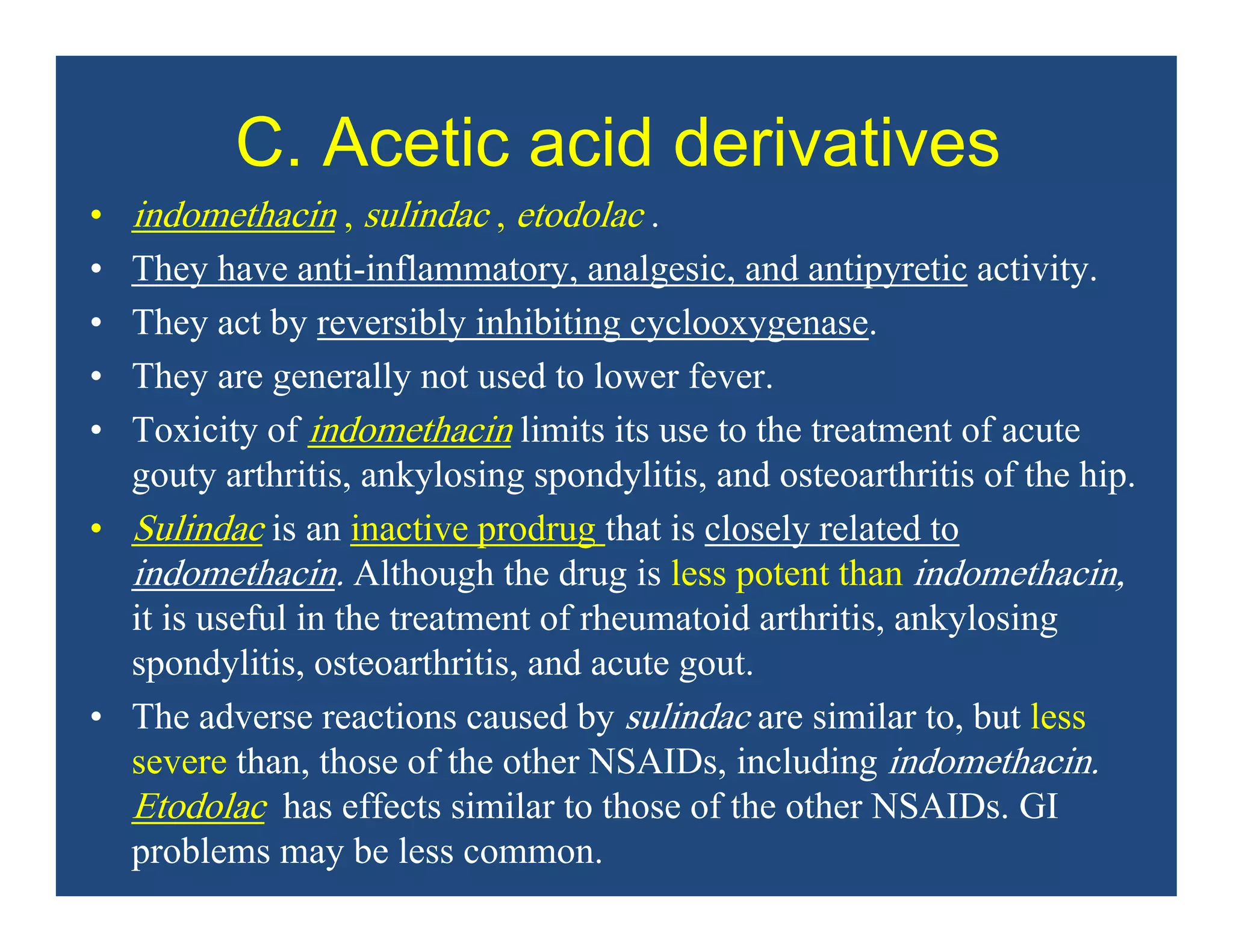 C. Acetic acid derivatives
• indomethacin , sulindac , etodolac .
• They have anti-inflammatory, analgesic, and antipyretic activity.
• They act by reversibly inhibiting cyclooxygenase.
• They are generally not used to lower fever.
• Toxicity of indomethacin limits its use to the treatment of acute
gouty arthritis, ankylosing spondylitis, and osteoarthritis of the hip.
• Sulindac is an inactive prodrug that is closely related to
indomethacin. Although the drug is less potent than indomethacin,
it is useful in the treatment of rheumatoid arthritis, ankylosing
spondylitis, osteoarthritis, and acute gout.
• The adverse reactions caused by sulindac are similar to, but less
severe than, those of the other NSAIDs, including indomethacin.
Etodolac has effects similar to those of the other NSAIDs. GI
problems may be less common.
 