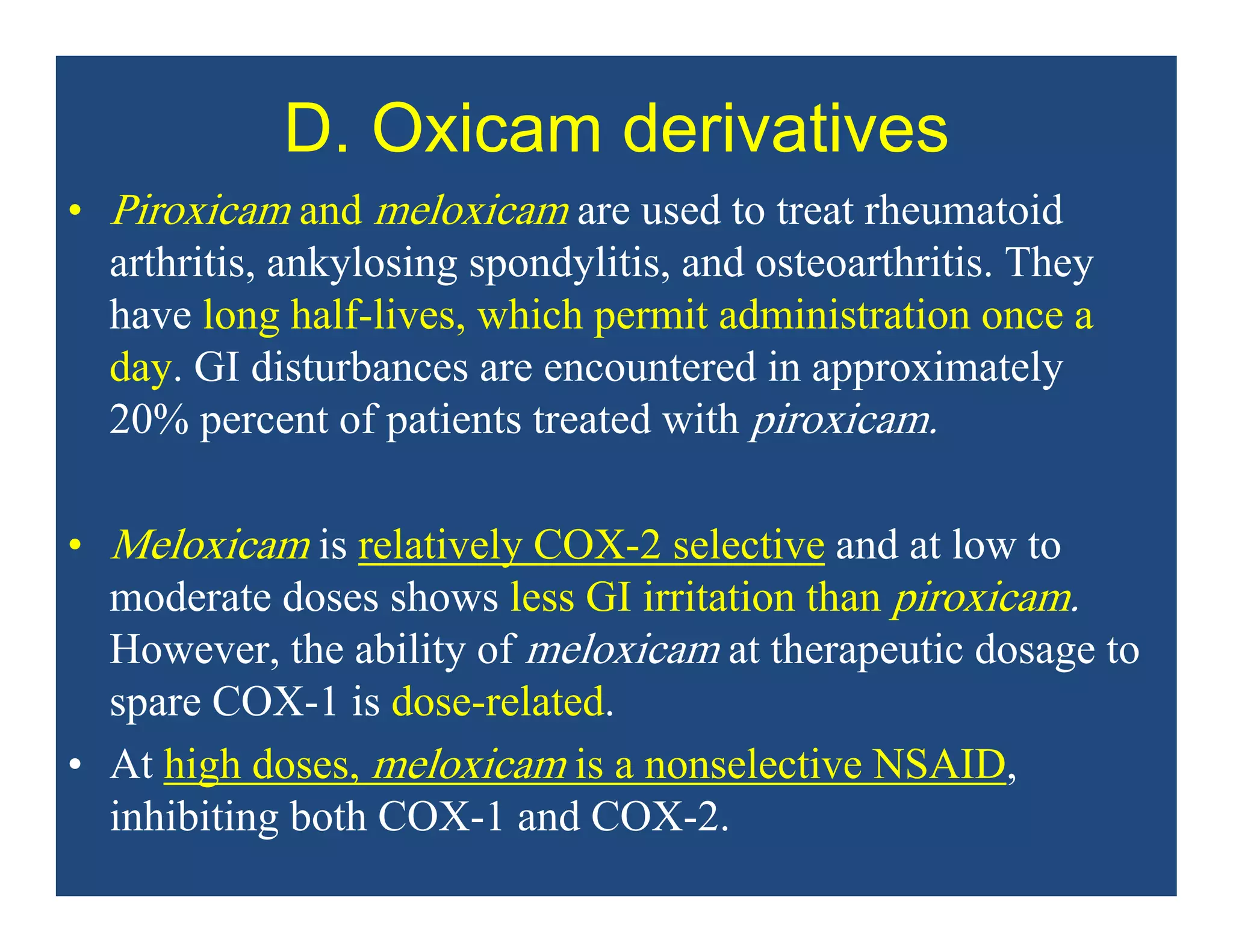 D. Oxicam derivatives
• Piroxicam and meloxicam are used to treat rheumatoid
arthritis, ankylosing spondylitis, and osteoarthritis. They
have long half-lives, which permit administration once a
day. GI disturbances are encountered in approximately
20% percent of patients treated with piroxicam.
• Meloxicam is relatively COX-2 selective and at low to
moderate doses shows less GI irritation than piroxicam.
However, the ability of meloxicam at therapeutic dosage to
spare COX-1 is dose-related.
• At high doses, meloxicam is a nonselective NSAID,
inhibiting both COX-1 and COX-2.
 
