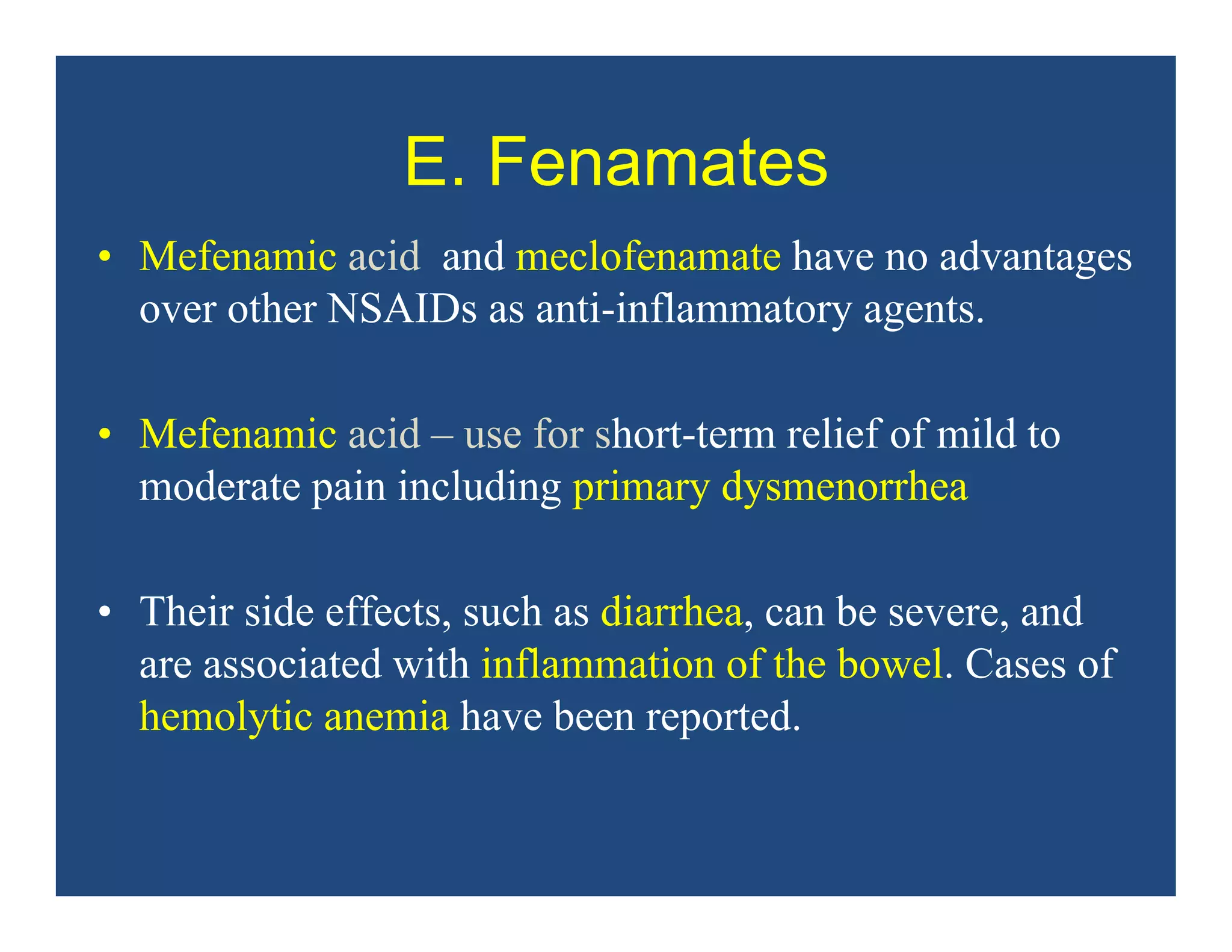 E. Fenamates
• Mefenamic acid and meclofenamate have no advantages
over other NSAIDs as anti-inflammatory agents.
• Mefenamic acid – use for short-term relief of mild to
moderate pain including primary dysmenorrhea
• Their side effects, such as diarrhea, can be severe, and
are associated with inflammation of the bowel. Cases of
hemolytic anemia have been reported.
 