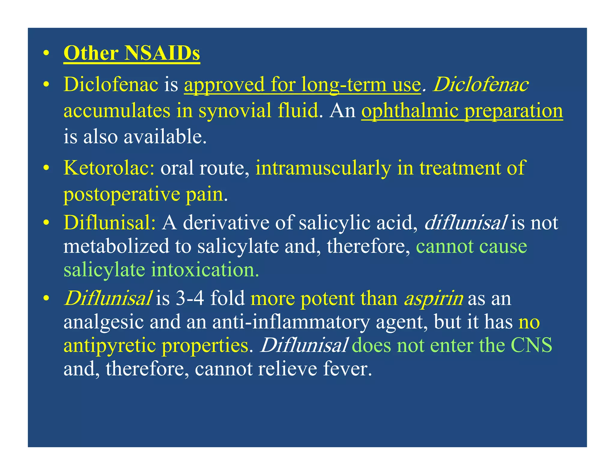• Other NSAIDs
• Diclofenac is approved for long-term use. Diclofenac
accumulates in synovial fluid. An ophthalmic preparation
is also available.
• Ketorolac: oral route, intramuscularly in treatment of
postoperative pain.
• Diflunisal: A derivative of salicylic acid, diflunisal is not
metabolized to salicylate and, therefore, cannot cause
salicylate intoxication.
• Diflunisal is 3-4 fold more potent than aspirin as an
analgesic and an anti-inflammatory agent, but it has no
antipyretic properties. Diflunisal does not enter the CNS
and, therefore, cannot relieve fever.
 