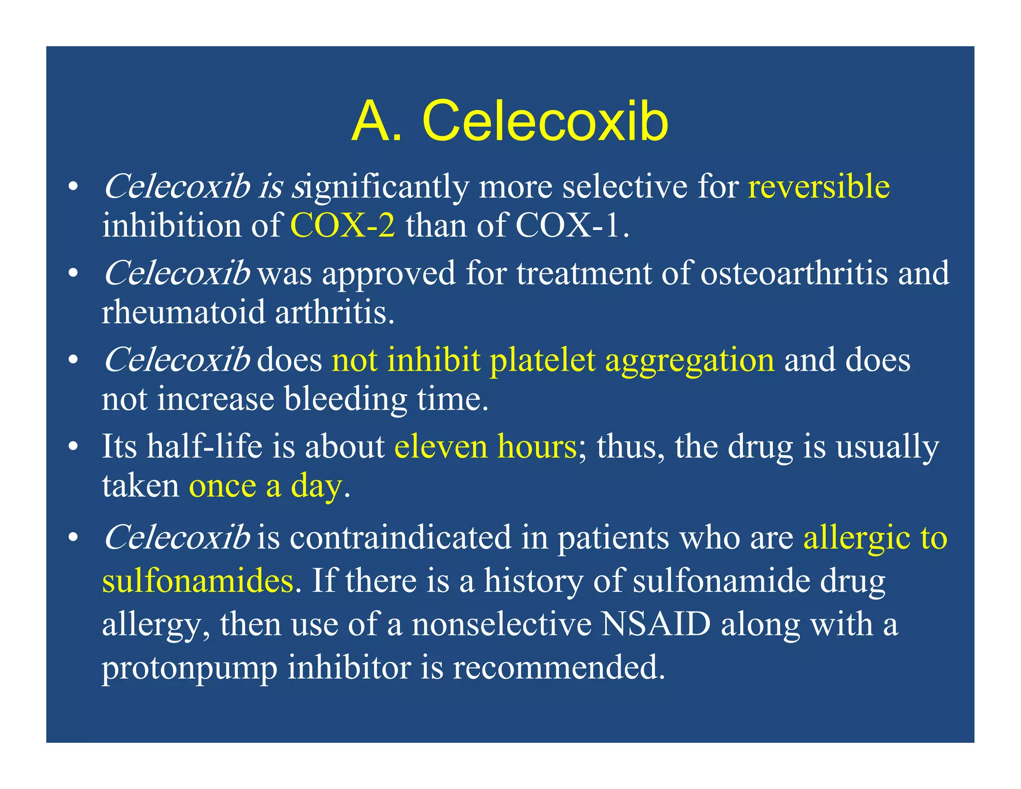 A. Celecoxib
• Celecoxib is significantly more selective for reversible
inhibition of COX-2 than of COX-1.
• Celecoxib was approved for treatment of osteoarthritis and
rheumatoid arthritis.
• Celecoxib does not inhibit platelet aggregation and does
not increase bleeding time.
• Its half-life is about eleven hours; thus, the drug is usually
taken once a day.
• Celecoxib is contraindicated in patients who are allergic to
sulfonamides. If there is a history of sulfonamide drug
allergy, then use of a nonselective NSAID along with a
protonpump inhibitor is recommended.
 