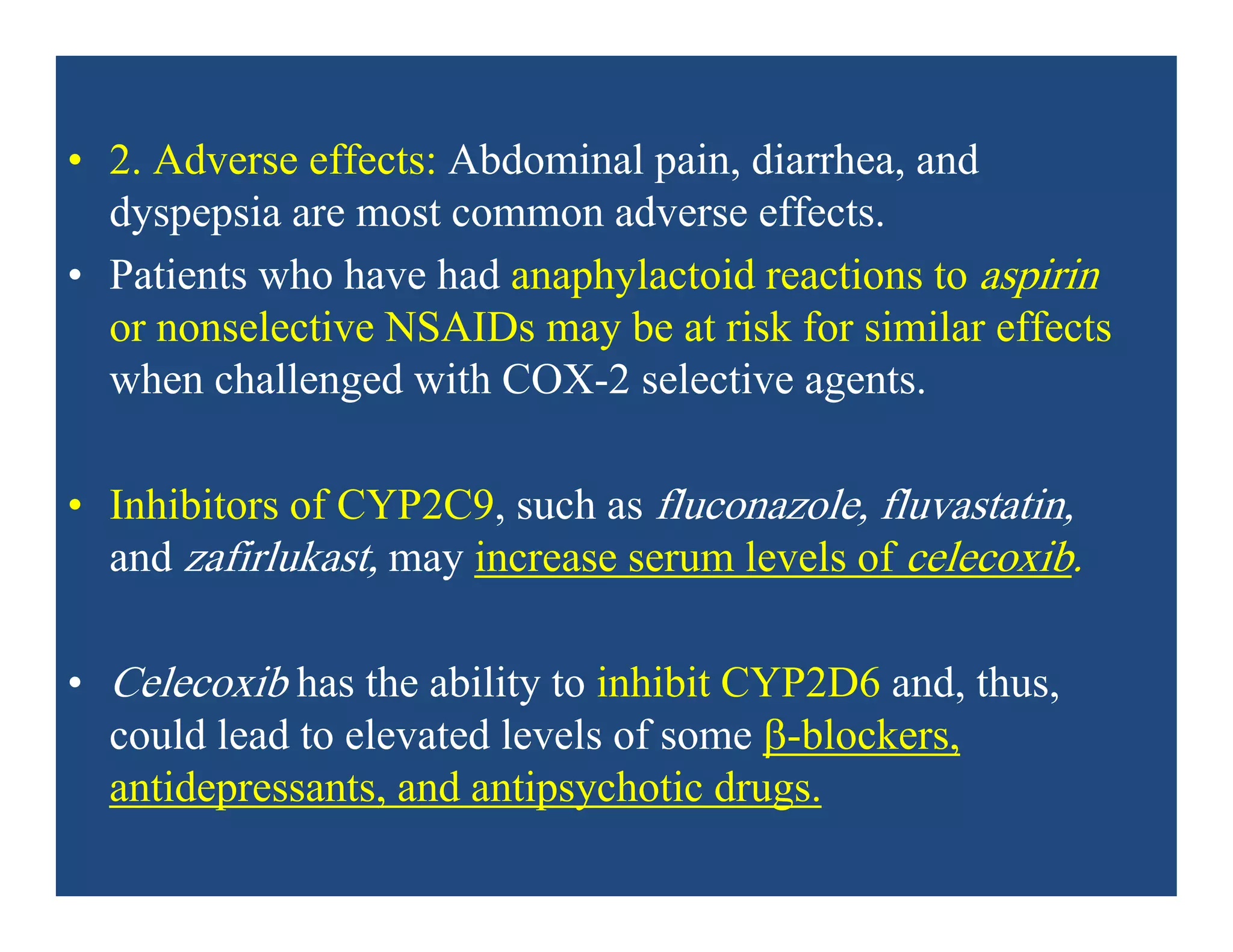• 2. Adverse effects: Abdominal pain, diarrhea, and
dyspepsia are most common adverse effects.
• Patients who have had anaphylactoid reactions to aspirin
or nonselective NSAIDs may be at risk for similar effects
when challenged with COX-2 selective agents.
• Inhibitors of CYP2C9, such as fluconazole, fluvastatin,
and zafirlukast, may increase serum levels of celecoxib.
• Celecoxib has the ability to inhibit CYP2D6 and, thus,
could lead to elevated levels of some -blockers,
antidepressants, and antipsychotic drugs.
 