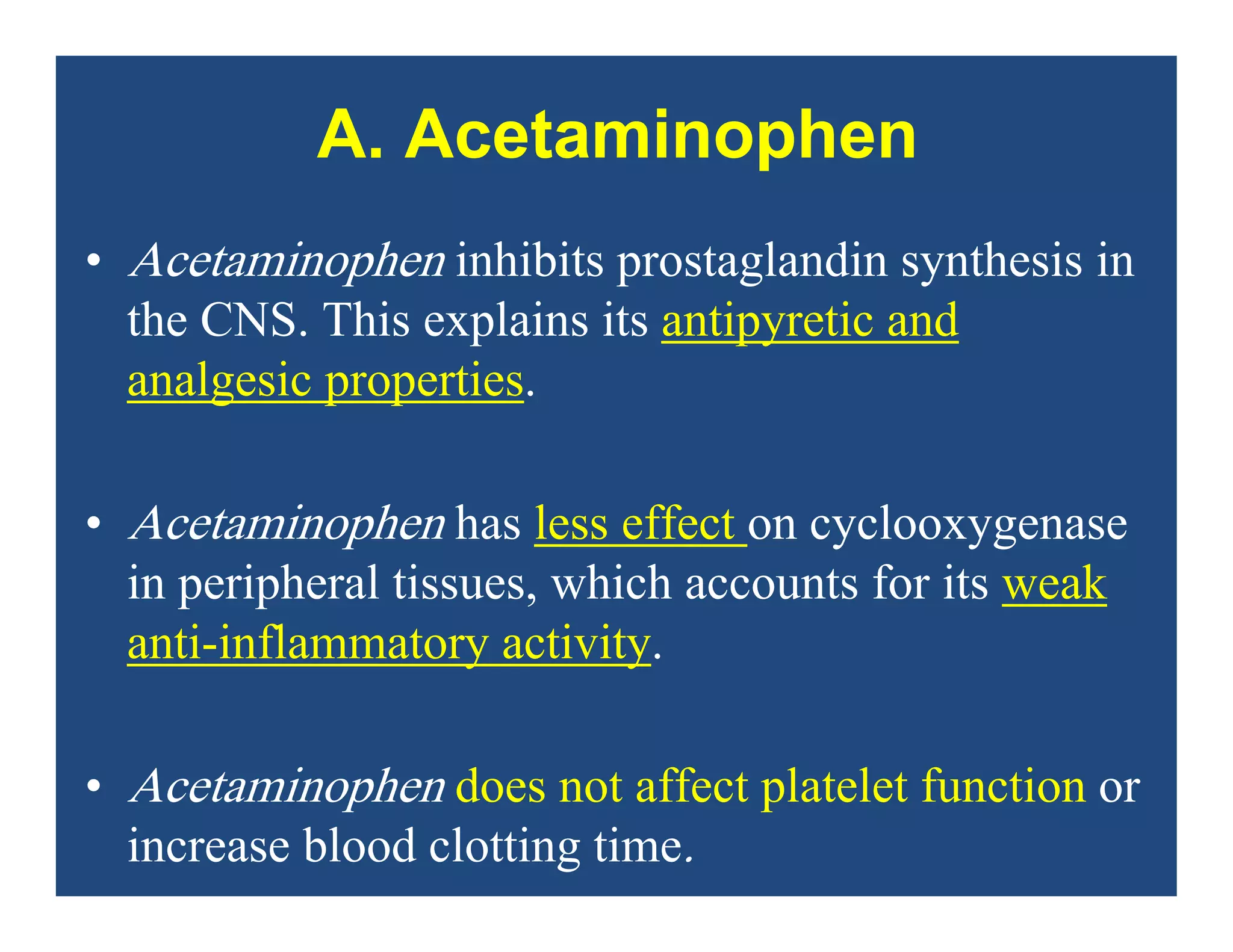 A. Acetaminophen
• Acetaminophen inhibits prostaglandin synthesis in
the CNS. This explains its antipyretic and
analgesic properties.
• Acetaminophen has less effect on cyclooxygenase
in peripheral tissues, which accounts for its weak
anti-inflammatory activity.
• Acetaminophen does not affect platelet function or
increase blood clotting time.
 