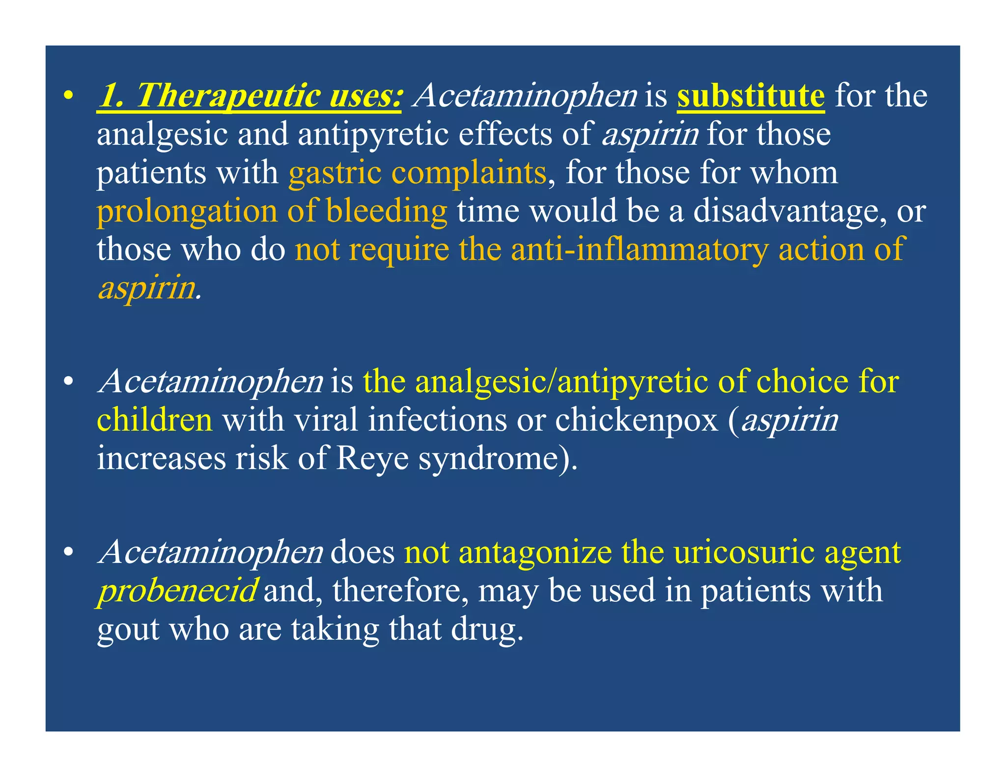 • 1. Therapeutic uses: Acetaminophen is substitute for the
analgesic and antipyretic effects of aspirin for those
patients with gastric complaints, for those for whom
prolongation of bleeding time would be a disadvantage, or
those who do not require the anti-inflammatory action of
aspirin.
• Acetaminophen is the analgesic/antipyretic of choice for
children with viral infections or chickenpox (aspirin
increases risk of Reye syndrome).
• Acetaminophen does not antagonize the uricosuric agent
probenecid and, therefore, may be used in patients with
gout who are taking that drug.
 