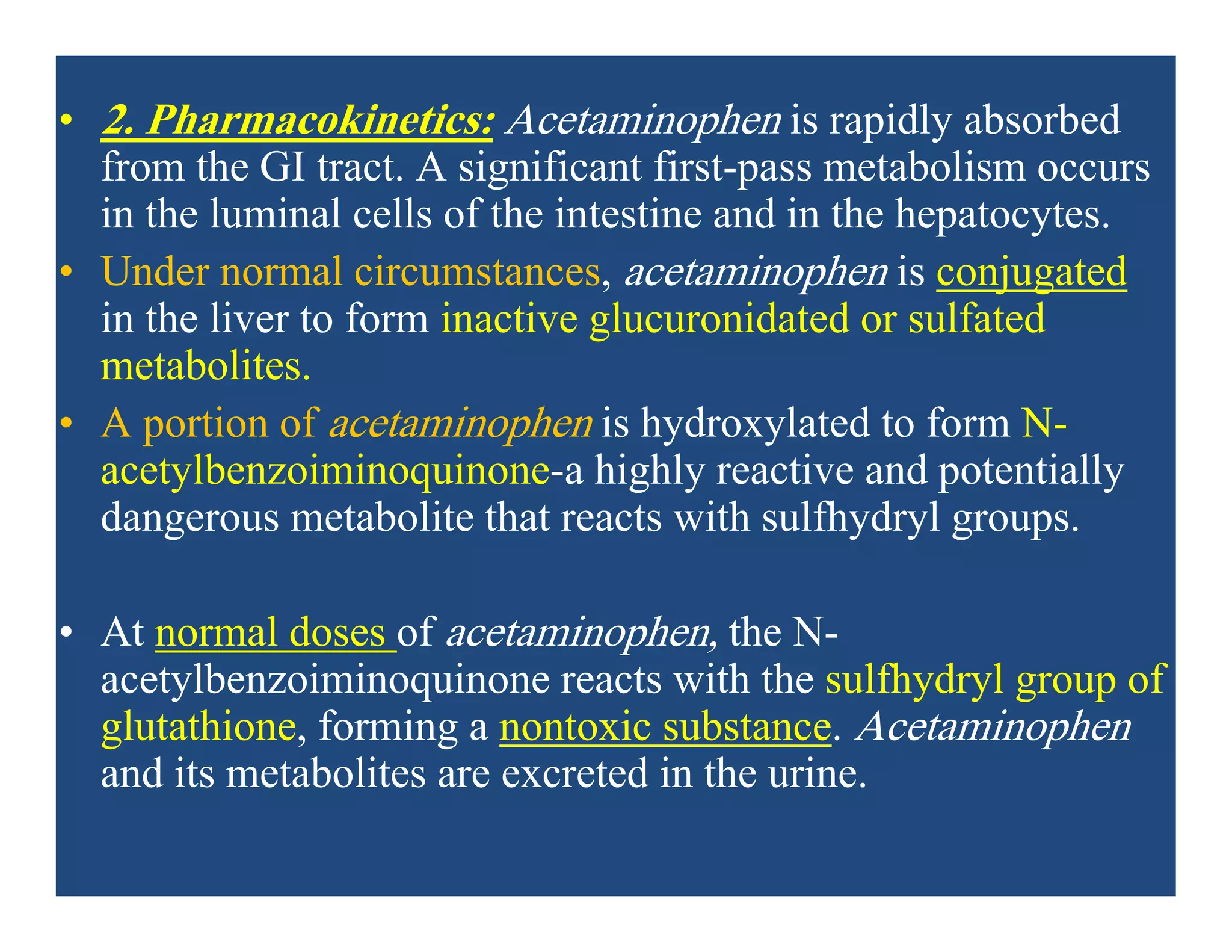 • 2. Pharmacokinetics: Acetaminophen is rapidly absorbed
from the GI tract. A significant first-pass metabolism occurs
in the luminal cells of the intestine and in the hepatocytes.
• Under normal circumstances, acetaminophen is conjugated
in the liver to form inactive glucuronidated or sulfated
metabolites.
• A portion of acetaminophen is hydroxylated to form N-
acetylbenzoiminoquinone-a highly reactive and potentially
dangerous metabolite that reacts with sulfhydryl groups.
• At normal doses of acetaminophen, the N-
acetylbenzoiminoquinone reacts with the sulfhydryl group of
glutathione, forming a nontoxic substance. Acetaminophen
and its metabolites are excreted in the urine.
 