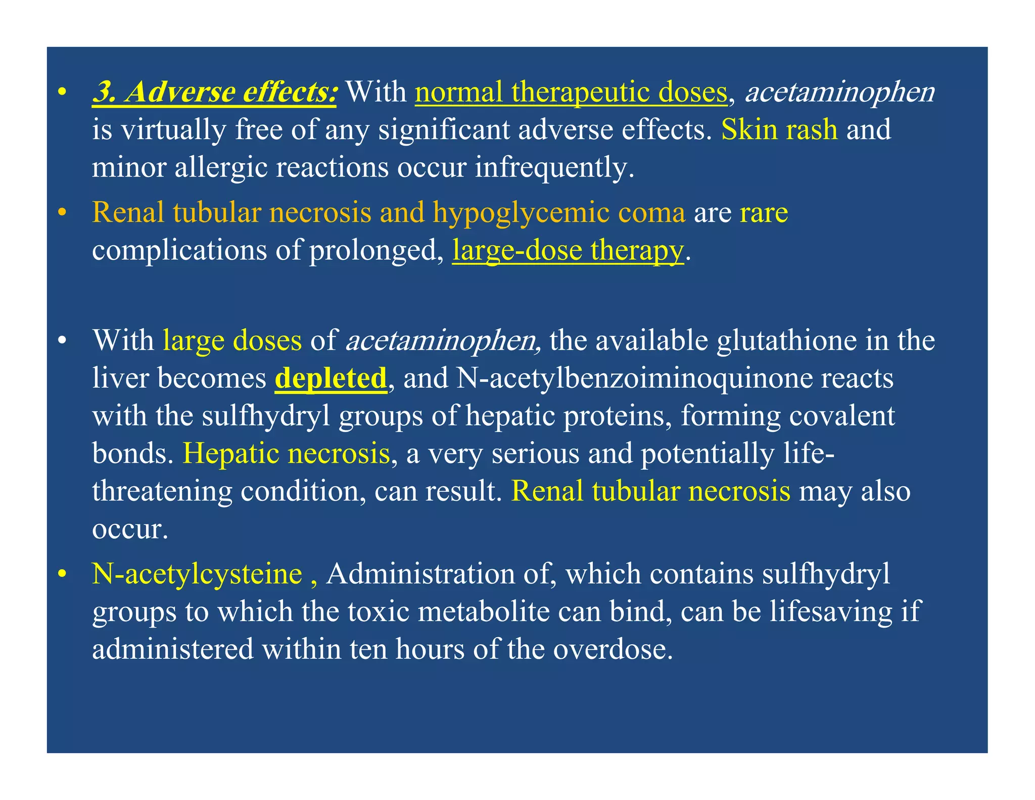 • 3. Adverse effects: With normal therapeutic doses, acetaminophen
is virtually free of any significant adverse effects. Skin rash and
minor allergic reactions occur infrequently.
• Renal tubular necrosis and hypoglycemic coma are rare
complications of prolonged, large-dose therapy.
• With large doses of acetaminophen, the available glutathione in the
liver becomes depleted, and N-acetylbenzoiminoquinone reacts
with the sulfhydryl groups of hepatic proteins, forming covalent
bonds. Hepatic necrosis, a very serious and potentially life-
threatening condition, can result. Renal tubular necrosis may also
occur.
• N-acetylcysteine , Administration of, which contains sulfhydryl
groups to which the toxic metabolite can bind, can be lifesaving if
administered within ten hours of the overdose.
 