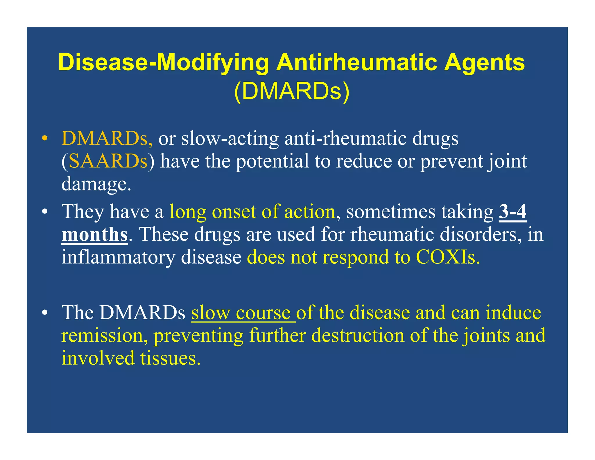 Disease-Modifying Antirheumatic Agents
(DMARDs)
• DMARDs, or slow-acting anti-rheumatic drugs
(SAARDs) have the potential to reduce or prevent joint
damage.
• They have a long onset of action, sometimes taking 3-4
months. These drugs are used for rheumatic disorders, in
inflammatory disease does not respond to COXIs.
• The DMARDs slow course of the disease and can induce
remission, preventing further destruction of the joints and
involved tissues.
 