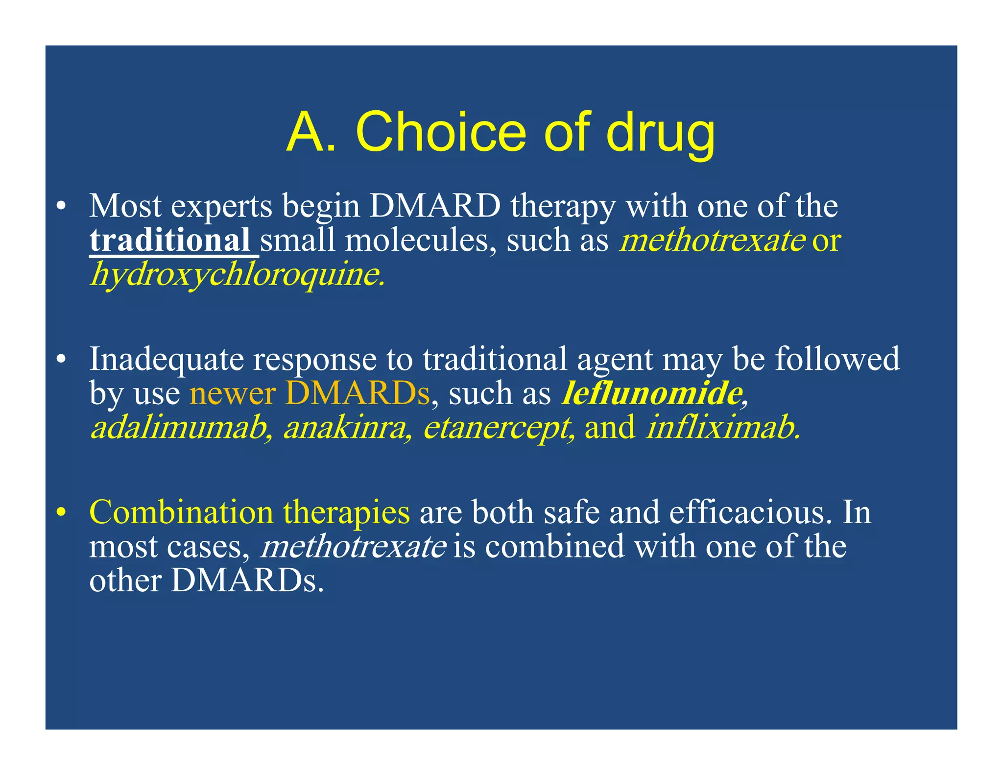 A. Choice of drug
• Most experts begin DMARD therapy with one of the
traditional small molecules, such as methotrexate or
hydroxychloroquine.
• Inadequate response to traditional agent may be followed
by use newer DMARDs, such as leflunomide,
adalimumab, anakinra, etanercept, and infliximab.
• Combination therapies are both safe and efficacious. In
most cases, methotrexate is combined with one of the
other DMARDs.
 