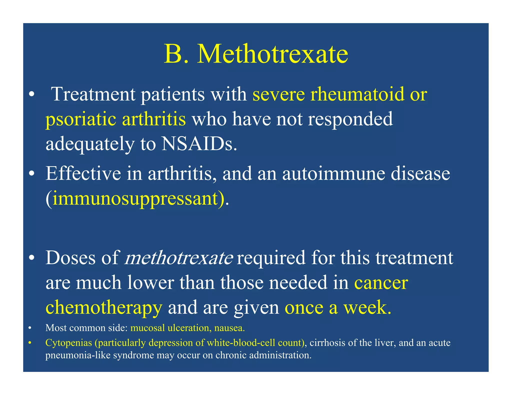 B. Methotrexate
• Treatment patients with severe rheumatoid or
psoriatic arthritis who have not responded
adequately to NSAIDs.
• Effective in arthritis, and an autoimmune disease
(immunosuppressant).
• Doses of methotrexate required for this treatment
are much lower than those needed in cancer
chemotherapy and are given once a week.
• Most common side: mucosal ulceration, nausea.
• Cytopenias (particularly depression of white-blood-cell count), cirrhosis of the liver, and an acute
pneumonia-like syndrome may occur on chronic administration.
 