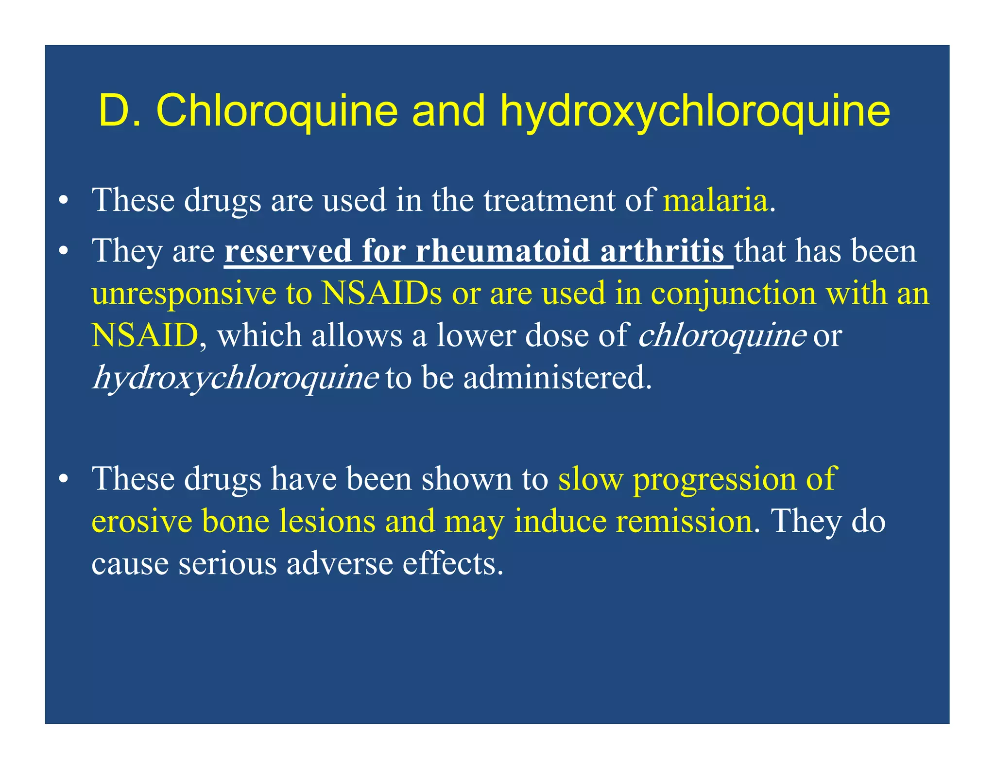D. Chloroquine and hydroxychloroquine
• These drugs are used in the treatment of malaria.
• They are reserved for rheumatoid arthritis that has been
unresponsive to NSAIDs or are used in conjunction with an
NSAID, which allows a lower dose of chloroquine or
hydroxychloroquine to be administered.
• These drugs have been shown to slow progression of
erosive bone lesions and may induce remission. They do
cause serious adverse effects.
 
